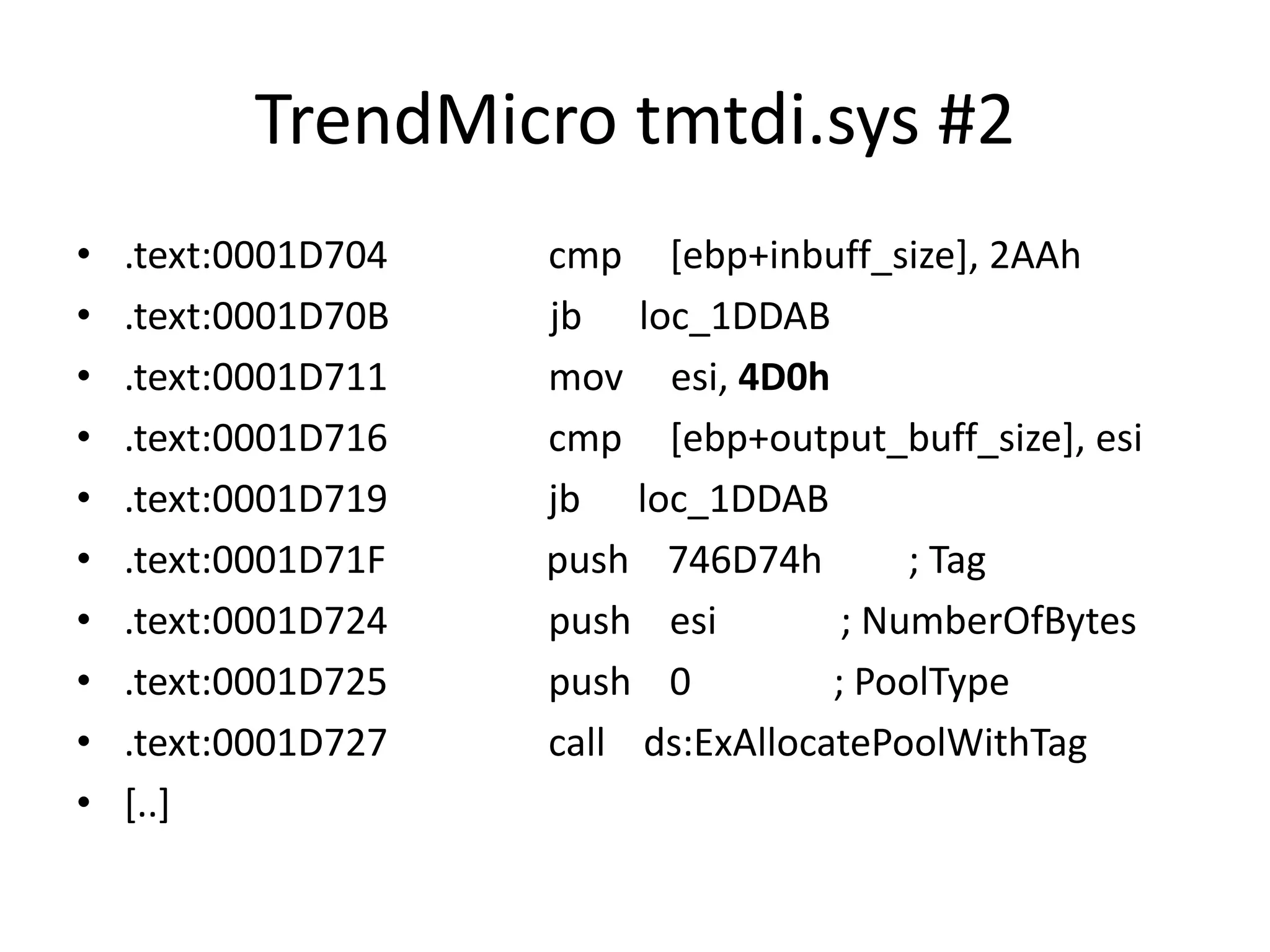 TrendMicro tmtdi.sys #2 • .text:0001D704 cmp [ebp+inbuff_size], 2AAh • .text:0001D70B jb loc_1DDAB • .text:0001D711 mov esi, 4D0h • .text:0001D716 cmp [ebp+output_buff_size], esi • .text:0001D719 jb loc_1DDAB • .text:0001D71F push 746D74h ; Tag • .text:0001D724 push esi ; NumberOfBytes • .text:0001D725 push 0 ; PoolType • .text:0001D727 call ds:ExAllocatePoolWithTag • [..] 
