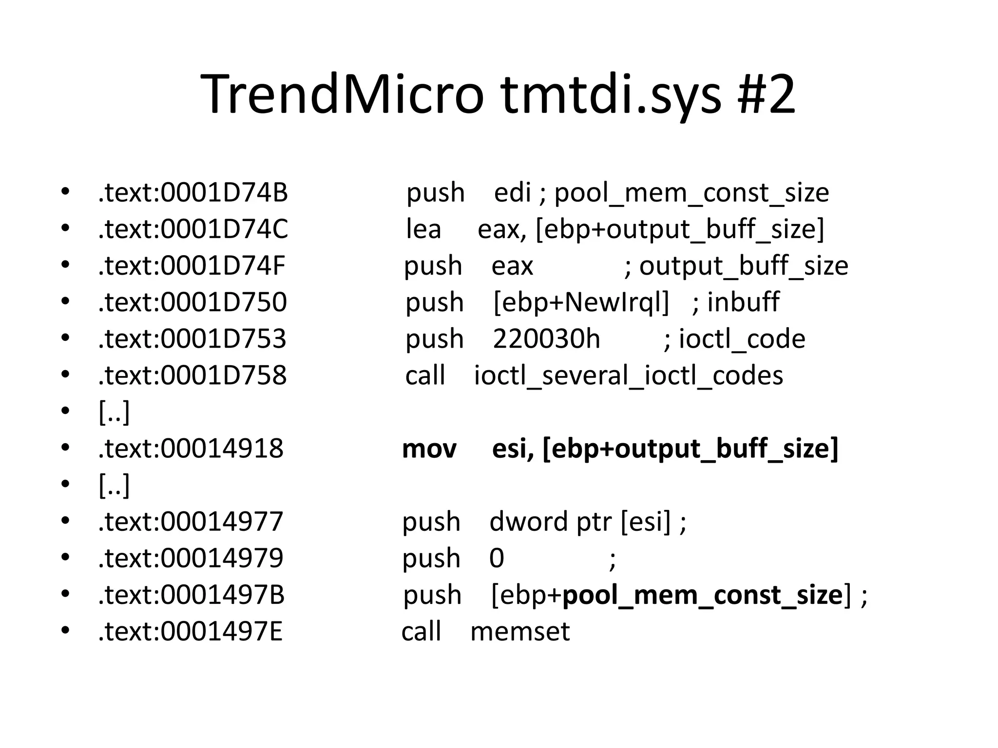TrendMicro tmtdi.sys #2 • .text:0001D74B push edi ; pool_mem_const_size • .text:0001D74C lea eax, [ebp+output_buff_size] • .text:0001D74F push eax ; output_buff_size • .text:0001D750 push [ebp+NewIrql] ; inbuff • .text:0001D753 push 220030h ; ioctl_code • .text:0001D758 call ioctl_several_ioctl_codes • [..] • .text:00014918 mov esi, [ebp+output_buff_size] • [..] • .text:00014977 push dword ptr [esi] ; • .text:00014979 push 0 ; • .text:0001497B push [ebp+pool_mem_const_size] ; • .text:0001497E call memset 