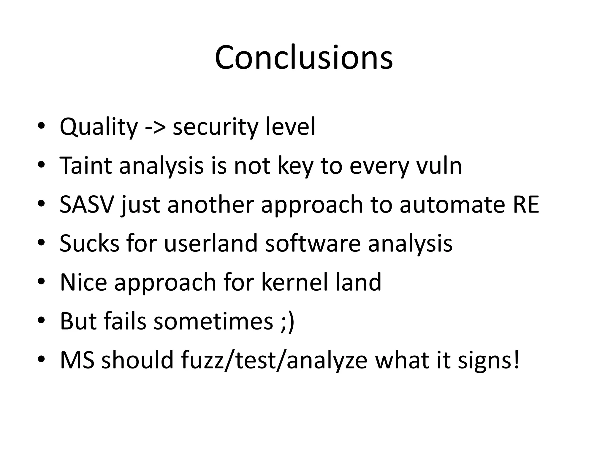 Conclusions • Quality -> security level • Taint analysis is not key to every vuln • SASV just another approach to automate RE • Sucks for userland software analysis • Nice approach for kernel land • But fails sometimes ;) • MS should fuzz/test/analyze what it signs! 