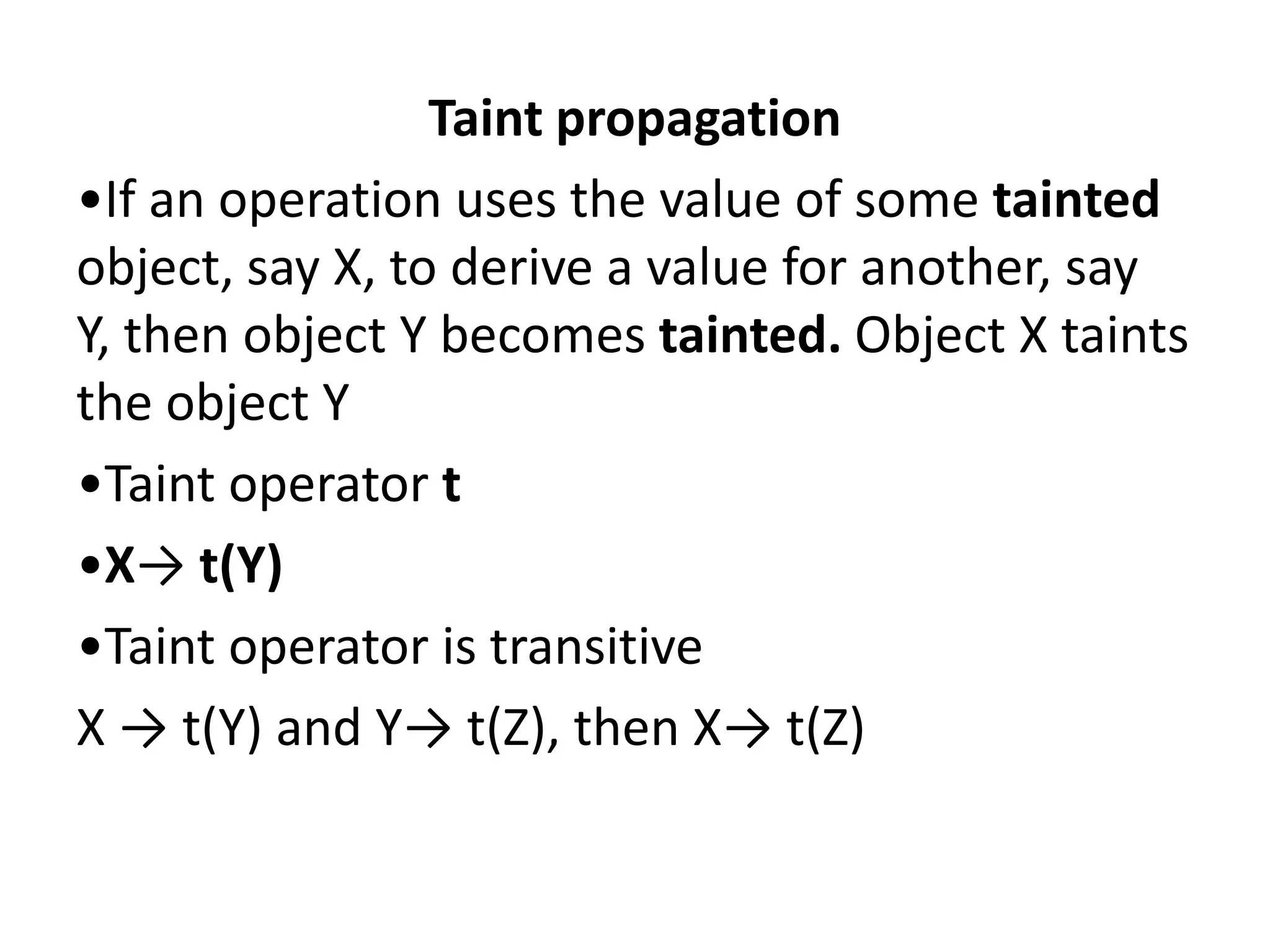 Taint propagation •If an operation uses the value of some tainted object, say X, to derive a value for another, say Y, then object Y becomes tainted. Object X taints the object Y •Taint operator t •X→ t(Y) •Taint operator is transitive X → t(Y) and Y→ t(Z), then X→ t(Z) 