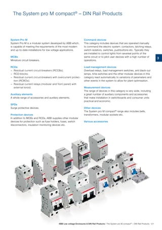 The System pro M compact®
– DIN Rail Products
System Pro M
System Pro M is a modular system developed by ABB which,
is capable of meeting the requirements of the most modern
and up-to-date installations for low voltage applications.
MCBs
Miniature circuit-breakers.
RCDs
−− Residual current circuit-breakers (RCCBs);
−− RCD-blocks;
−− Residual current circuit-breakers with overcurrent protec-
tion (RCBOs);
−− Residual current relays (modular and front panel) with
external toroid.
Auxiliary elements
A whole range of accessories and auxiliary elements.
SPDs
Surge protective devices.
Protection devices
In addition to MCBs and RCDs, ABB supplies other modular
devices for protection such as fuse holders, fuses, switch
disconnectors, insulation monitoring devices etc.
Command devices
This category includes devices that are operated manually
to command the electric system: contactors, latching relays,
switch-isolators, switches, pushbuttons etc. Typically they
are installed to control lights from severeal points of the
same circuit or to pilot user devices with a high number of
operations.
Load management devices
Overload relays, load management switches, anti black-out
lamps, time switches and the other modular devices in this
category react automatically to variations of parameters and
other events in the system to allow for plant optimisation.
Measurement devices
The range of devices in this category is very wide, including
a great number of auxiliary components and accessories
that make installation in switchboards and consumer units
practical and economic.
Other devices
The System pro M compact®
range also includes bells,
transformers, modular sockets etc.
Various accessories
3
ABB Low voltage Enclosures  DIN Rail Products | The System pro M compact®
– DIN Rail Products 121
 