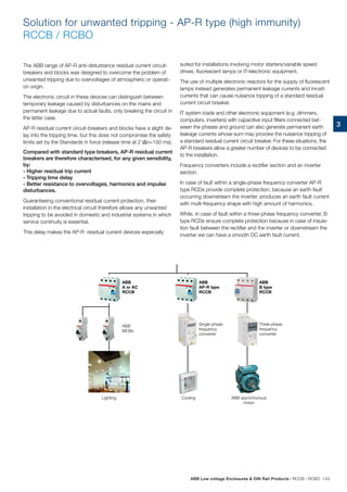3
Solution for unwanted tripping - AP-R type (high immunity)
RCCB / RCBO
The ABB range of AP-R anti-disturbance residual current circuit-
breakers and blocks was designed to overcome the problem of
unwanted tripping due to overvoltages of atmospheric or operati-
on origin.
The electronic circuit in these devices can distinguish between
temporary leakage caused by disturbances on the mains and
permanent leakage due to actual faults, only breaking the circuit in
the latter case.
AP-R residual current circuit-breakers and blocks have a slight de-
lay into the tripping time, but this does not compromise the safety
limits set by the Standards in force (release time at 2 I∆n=150 ms).
Compared with standard type breakers, AP-R residual current
breakers are therefore characterised, for any given sensibility,
by:
- Higher residual trip current
- Tripping time delay
- Better resistance to overvoltages, harmonics and impulse
disturbances.
Guaranteeing conventional residual current protection, their
installation in the electrical circuit therefore allows any unwanted
tripping to be avoided in domestic and industrial systems in which
service continuity is essential.
This delay makes the AP-R residual current devices especially
ABB
A or AC
RCCB
ABB
B type
RCCB
ABB
MCBs
Lighting ABB asynchronous
motor
Cooling
Three-phase
frequency
converter
ABB
AP-R type
RCCB
Single-phase
frequency
converter
suited for installations involving motor starters/variable speed
drives, fluorescent lamps or IT/electronic equipment.
The use of multiple electronic reactors for the supply of fluorescent
lamps instead generates permanent leakage currents and inrush
currents that can cause nuisance tripping of a standard residual
current circuit breaker.
IT system loads and other electronic equipment (e.g. dimmers,
computers, inverters) with capacitive input filters connected bet-
ween the phases and ground can also generate permanent earth
leakage currents whose sum may provoke the nuisance tripping of
a standard residual current circuit breaker. For these situations, the
AP-R breakers allow a greater number of devices to be connected
to the installation.
Frequency converters include a rectifier section and an inverter
section.
In case of fault within a single-phase frequency converter AP-R
type RCDs provide complete protection, because an earth fault
occurring downstream the inverter, produces an earth fault current
with multi-frequency shape with high amount of harmonics.
While, in case of fault within a three-phase frequency converter, B
type RCDs ensure complete protection because in case of insula-
tion fault between the rectifier and the inverter or downstream the
inverter we can have a smooth DC earth fault current.
ABB Low voltage Enclosures  DIN Rail Products | RCCB / RCBO 143
 