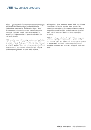 ABB is a global leader in power and automation technologies
that enable utility and industry customers to improve
performance while lowering environmental impact. ABB
in India serves customers in process, manufacturing and
consumer industries, utilities, the oil & gas sector and
infrastructure markets through a wide manufacturing and
marketing network.
ABB, a market leader in low voltage products and applications
offers the widest range of high quality products and systems,
backed by in-depth application know-how. In putting together
its portfolio, ABB has taken care to address not only the core
technologies but also systems and services that support
customers throughout the life cycle of the product.
ABB Low voltage products | ABB Low voltage products 3
ABB low voltage products
ABB’s product range serves the diverse needs of customers,
offering value for money and high levels of quality and
reliability. These products are backed by the technological
expertise of ABB’s centres of excellence across the globe,
each of which excel in a specific range of low voltage
products.
ABB’s low voltage products offering in India are designed,
manufactured and tested in-house in conformance with
requirements of the ISO 9000 series. These products conform
to the latest IEC standards, EN specifications, national
standards such as IS, BS, VDE, etc., in addition to the “CE”
mark.
 