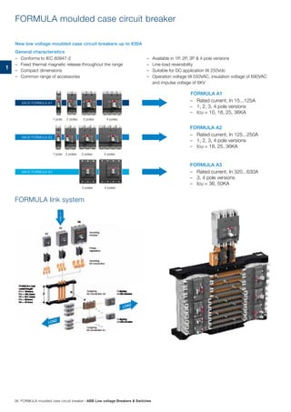 –	 Conforms to IEC 60947-2
–	 Fixed thermal magnetic release throughout the range
–	 Compact dimensions
–	 Common range of accessories
–	 Available in 1P, 2P, 3P & 4 pole versions
–	 Line-load reversibility
–	 Suitable for DC application till 250Vdc
–	 Operation voltage till 550VAC, insulation voltage of 690VAC
and impulse voltage of 6KV
FORMULA link system
FORMULA A1
–	 Rated current, In 15...125A
–	 1, 2, 3, 4 pole versions
–	 Icu = 10, 18, 25, 36KA
–	 Rated current, In 125...250A
–	 1, 2, 3, 4 pole versions
–	 Icu = 18, 25, 36KA
–	 Rated current, In 320...630A
–	 3, 4 pole versions
–	 Icu = 36, 50KA
FORMULA A2
FORMULA A3
1 pole
1 pole
2 poles
2 poles
3 poles
3 poles
3 poles
4 poles
4 poles
4 poles
SACE FORMULA A2
SACE FORMULA A3
SACE FORMULA A1
LOAD
L
I
N
E
LOAD
FORMULA moulded case circuit breaker
New low voltage moulded case circuit breakers up to 630A
General characteristics
38 FORMULA moulded case circuit breaker | ABB Low voltage Breakers & Switches
1
 