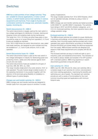 Switches
ABB has a wide portfolio of low voltage switches. They
are suitable for diverse applications, in motor control
centers, in switch boards and as main switches in various
equipments and machines. From single to 8 poles and
combination switches for change-over, automatic transfer,
bypass, reversing etc.
Switch-disconnectors 16 – 4000 A
The switch disconnector is largely used as the main switch in
low voltage switchgears for distribution of power, starting and
stopping motors and isolating loads during maintenance.
The range from 16 to 125 Amps are either base plate or door
mounted by snap-on or screw fitting front operated 3, 4, 6 and
8-pole are available as standard.
From 160 to 4000 Amps the switch disconnectors, also called
load break switches, are designed as pole modules and they
are available as 1, 2, 3 and 4-pole versions, front or side
operated.
Switch Disconnector fuses 16 – 1250A
The switch disconnector fuese is used as the main switch in
low voltage switchgears in industry for distributing power and
protecting motors, cables and other devices against short
circuits and over loads.
The switch disconnector fuses are available for all types of
fuse links, DIN, BS, NFC, UL, CSA.
The range includes single pole to four pole versions, front- or
side-operated. The pole module design enables location of
the operating mechanism in any position together with the
direction of the terminals giving flexibility to installation in
different types of cubicle designs.
Change-over and transfer switches 16 – 3200 A
ABB’s change-over and transfer switches are designed to
transfer loads from one power source to another in a wide
variety of applications.
The range includes switches from 16 to 3200 Amperes, which
can be operated manually, remotely by using a motor or
automatically.
ABB’s change-over and transfer switches are tested according
to IEC 60947-6-1 and IEC 60947-3 standards. The switches
have ratings in AC31 and AC33 utilization categories, up to
415 V. In motorized switches, the motor operators have a wide
voltage operation range.
Enclosed switches.16 – 1600 A
The ABB enclosed switches are suitable for power distribution
in factories and buildings, as local motor isolators and as main
switches. Each incoming supply shall be provided with a hand
operated main switch-disconnector according to the Machine
Directive EN 60204 and isolate reliably the electrical equipment
from the supply. ABB enclosed switches are designed and
tested to meet these requirements and complies with IEC 60
947-3.
The enclosed switches are easy to install and safe to use in
industrial, public and residential environments. The indication of
the handle is always reliable and lockable in the OFF-position
with a standard padlock. ABB’s long experience in switch
disconnects guarantees a long and safe use
Cam switches 10 – 315 A
ABB’s new OC, OM, ON and OL rotary cam switches offer a
complete range of cam switches for control, instrumentation
and motor starting applications, maximizing the benefits and
optimizing your use of assets. The standard cam switches
provide you with a variety of functionalities for the most
common mounting types and applications with minimum
footprint area.
ABB Low voltage Breakers & Switches | Switches 41
1
 