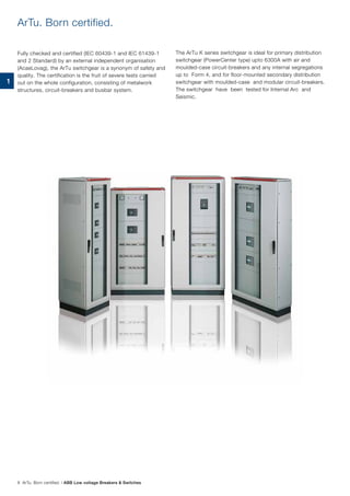 ArTu. Born certified.
Fully checked and certified (IEC 60439-1 and IEC 61439-1
and 2 Standard) by an external independent organisation
(AcaeLovag), the ArTu switchgear is a synonym of safety and
quality. The certification is the fruit of severe tests carried
out on the whole configuration, consisting of metalwork
structures, circuit-breakers and busbar system.
The ArTu K series switchgear is ideal for primary distribution
switchgear (PowerCenter type) upto 6300A with air and
moulded-case circuit-breakers and any internal segregations
up to Form 4, and for floor-mounted secondary distribution
switchgear with moulded-case and modular circuit-breakers.
The switchgear have been tested for Internal Arc and
Seismic.
8 ArTu. Born certified. | ABB Low voltage Breakers & Switches
1
 