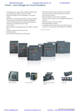 Electrification products price list 11
Emax - Low voltage air circuit breakers
Faults: no problem Extremely simple ModularityCompletely new protection
releases
– CT (Rogowski coil) range of 400 - 6300A (E1,E2,E3,E4 and
E6) with breaking capacity range of 42-150KA
– Configured breakers are now available in E1, E2 and E3
frames
– SACE Emax circuit-breakers and their accessories conform
to the international IEC 60947, EN 60947 CEI EN 60947
and IEC 61000 standards and comply with following EC
directives “Low Voltage Directive” (LVD)
no 73/23 EEC
– “Electromagnetic Compatibility Directive” (EMC) nr. 89/336
EEC
– Complete range of common accessories
– Double insulation
– Same height and depth for the whole range
– Protection releases provide complete set of standard
protection function, advanced protection functions,
Measurement functions
– Optional modules (measurements, signalling,
communication, wireless com) to upgrade the protection
releases
– Neutral protection from OFF to 200%
– Interchangeability of releases
– Low Voltage switch disconnectors upto 6300 amps and
automatic circuit breakers upto 5000 amps in 1000V DC
Note : Prices on request
ABB Authorised Dealer R.Sanghavi Mercantile Pvt. Ltd. Tel: 9323092384
Email: vishal@roopal.in http://www.m.sanghavi.co.in Locate us: https://goo.gl/maps/LQgx8eDMj5v
 