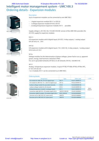 Electrification products price list 131
Intelligent motor management system - UMC100.3
Ordering details - Expansion modules
Up to 4 expansion-modules can be connected to one UMC100.3
–	 1 digital expansion module DX111 or DX122
–	 1 voltage expansion module VI150 or VI155
–	 2 analog/temperature expansion modules AI111	 possible)
Supply voltage is 24 V DC; the 110-240 V AC/DC version of the UMC100.3 provides the
24 V DC supply for expansion modules
I/O-expansion module with 8 digital inputs 24 V DC, 4 relay outputs, 1 analog output
0/4-20 mA or 0…10 V
I/O-expansion module with 8 digital inputs 110 / 230 V AC, 4 relay outputs, 1 analog output
0/4-0 mA or 0-10 V
Voltage modules for the determination of phase voltages, power factor (cos ϕ), apparent
power, energy, total harmonic distortion (THD).
For use in grounded networks (VI150) or in all networks (VI155), 150-690 V AC
Analog / temperature expansion module, 3 inputs PT100, PT1000, KTY83, KTY84, NTC,
0–10 V, 0/4-20 mA
1 or 2 modules AI111 can be connected to an UMC100.3.
Description
DX111
DX122
VI15x
AI111
Ordering details
Designation Type Order code L.P.(`)
I/O module for UMC100, 24 V DC digital input DX111 1SAJ611000R0101
Upon
request
I/O module for UMC100, 110 – 230 V AC digital input DX122 1SAJ622000R0101
3 phase voltage module for grounded networks VI150 1SAJ650000R0100
3 phase voltage module for all networks VI155 1SAJ655000R0100
Analog/temperature module 3 analogue inputs AI111 1SAJ613000R0101
Connection cable UMC100 - I/O module, length 0.30 m UMCIO-CAB.030 1SAJ691000R0001
Connection cable IO-module - IO-module, length 0,30 m IOIO-CAB.030 1SAJ692000R0001
Terminal set for UMC100.3 DC (spare parts) UMCTB 1SAJ929160R0001
Terminal set for UMC100.3 UC (spare parts) UMCTB 1SAJ929160R0002
DX111-FBP
DX122-FBP
VI150-FBP
VI155-FBP
2CDC341005F00092CDC341004F0009
2CDC345001S00112CDC345002S0011
ABB Authorised Dealer R.Sanghavi Mercantile Pvt. Ltd. Tel: 9323092384
Email: vishal@roopal.in http://www.m.sanghavi.co.in Locate us: https://goo.gl/maps/LQgx8eDMj5v
 