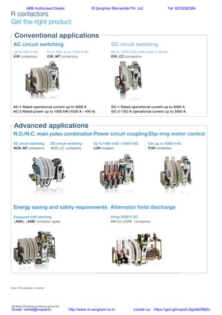 132 Electrification products price list
R contactors
Get the right product
AC circuit switching DC circuit switching
Slip-ring motor control
Uer up to 5000 V AC
FOR contactors
Power circuit coupling
Up to 1000 V AC / 1500 V DC
LOR couplers
Alternator field discharge
Umax 2250 V DC
AM-CC-JORE contactors
Energy saving and safety requirements
Equipped with latching
..AMA, ..AME contactor types
N.O./N.C. main poles combination
AC circuit switching
NOR..MT contactors
DC circuit switching
NOR..CC contactors
Up to 500 V AC
IOR contactors
From 500 up to 1000 V AC
IOR..MT contactors
Up to 1500 V DC with poles in series
IOR..CC contactors
AC-1 Rated operational current up to 5000 A
AC-3 Rated power up to 1500 kW (1520 A - 440 V)
DC-1 Rated operational current up to 5000 A
DC-3 / DC-5 operational current up to 2000 A
Conventional applications
Advanced applications
Note: Price available on request
R contactors
Get the right product
ABB Authorised Dealer R.Sanghavi Mercantile Pvt. Ltd. Tel: 9323092384
Email: vishal@roopal.in http://www.m.sanghavi.co.in Locate us: https://goo.gl/maps/LQgx8eDMj5v
 