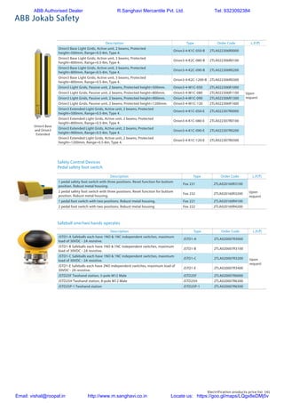 Electrification products price list 141
Description Type Order Code L.P.(`)
Orion3 Base Light Grids, Active unit, 2 beams, Protected
height=500mm, Range=0.5-8m, Type 4.
Orion3-4-K1C-050-B 2TLA022306R0000
Upon
request
Orion3 Base Light Grids, Active unit, 3 beams, Protected
height=800mm, Range=0.5-8m, Type 4.
Orion3-4-K2C-080-B 2TLA022306R0100
Orion3 Base Light Grids, Active unit, 3 beams, Protected
height=800mm, Range=0.5-8m, Type 4.
Orion3-4-K2C-090-B 2TLA022306R0200
Orion3 Base Light Grids, Active unit, 3 beams, Protected
height=800mm, Range=0.5-8m, Type 4.
Orion3-4-K2C-1200-B 2TLA022306R0300
Orion3 Light Grids, Passive unit, 2 beams, Protected height=500mm. Orion3-4-M1C-050 2TLA022306R1000
Orion3 Light Grids, Passive unit, 2 beams, Protected height=800mm. Orion3-4-M1C-080 2TLA022306R1100
Orion3 Light Grids, Passive unit, 2 beams, Protected height=900mm. Orion3-4-M1C-090 2TLA022306R1300
Orion3 Light Grids, Passive unit, 2 beams, Protected height=1200mm. Orion3-4-M1C-120 2TLA022306R1400
Orion3 Extended Light Grids, Active unit, 2 beams, Protected
height=500mm, Range=0.5-8m, Type 4.
Orion3-4-K1C-050-E 2TLA022307R0000
Orion3 Extended Light Grids, Active unit, 2 beams, Protected
height=800mm, Range=0.5-8m, Type 4.
Orion3-4-K1C-080-E 2TLA022307R0100
Orion3 Extended Light Grids, Active unit, 2 beams, Protected
height=900mm, Range=0.5-8m, Type 4.
Orion3-4-K1C-090-E 2TLA022307R0200
Orion3 Extended Light Grids, Active unit, 2 beams, Protected
height=1200mm, Range=0.5-8m, Type 4.
Orion3-4-K1C-120-E 2TLA022307R0300
ABB Jokab Safety
Description Type Order Code L.P.(`)
1 pedal safety foot switch with three positions. Reset function for buttom
position. Robust metal housing.
Fox 231 2TLA020160R3100
Upon
request
2 pedal safety foot switch with three positions. Reset function for buttom
position. Robust metal housing.
Fox 232 2TLA020160R3200
1 pedal foot switch with two positions. Robust metal housing. Fox 221 2TLA020160R4100
2 pedal foot switch with two positions. Robust metal housing Fox 222 2TLA020160R4200
Description Type Order Code L.P.(`)
JSTD1-A Safeballs each have 1NO & 1NC independent switches, maximum
load of 30VDC - 2A resistive.
JSTD1-A 2TLA020007R3000
Upon
request
JSTD1-B Safeballs each have 1NO & 1NC independent switches, maximum
load of 30VDC - 2A resistive.
JSTD1-B 2TLA020007R3100
JSTD1-C Safeballs each have 1NO & 1NC independent switches, maximum
load of 30VDC - 2A resistive.
JSTD1-C 2TLA020007R3200
JSTD1-E Safeballs each have 2NO independent switches, maximum load of
30VDC - 2A resistive.
JSTD1-E 2TLA020007R3400
JSTD25F Twohand station, 5-pole M12 Male JSTD25F 2TLA020007R6000
JSTD25H Twohand station, 8-pole M12 Male JSTD25H 2TLA020007R6300
JSTD25P-1 Twohand station JSTD25P-1 2TLA020007R6500
Safety Control Devices
Pedal safety foot switch
Safeball one/two hands operates
Orion3 Base
and Orion3
Extended
ABB Authorised Dealer R.Sanghavi Mercantile Pvt. Ltd. Tel: 9323092384
Email: vishal@roopal.in http://www.m.sanghavi.co.in Locate us: https://goo.gl/maps/LQgx8eDMj5v
 