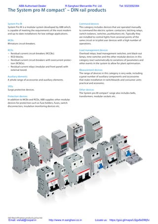 150 Electrification products price list
The System pro M compact®
– DIN rail products
System Pro M
System Pro M is a modular system developed by ABB which,
is capable of meeting the requirements of the most modern
and up-to-date installations for low voltage applications.
MCBs
Miniature circuit-breakers.
RCDs
−− Residual current circuit-breakers (RCCBs);
−− RCD-blocks;
−− Residual current circuit-breakers with overcurrent protec-
tion (RCBOs);
−− Residual current relays (modular and front panel) with
external toroid.
Auxiliary elements
A whole range of accessories and auxiliary elements.
SPDs
Surge protective devices.
Protection devices
In addition to MCBs and RCDs, ABB supplies other modular
devices for protection such as fuse holders, fuses, switch
disconnectors, insulation monitoring devices etc.
Command devices
This category includes devices that are operated manually
to command the electric system: contactors, latching relays,
switch-isolators, switches, pushbuttons etc. Typically they
are installed to control lights from severeal points of the
same circuit or to pilot user devices with a high number of
operations.
Load management devices
Overload relays, load management switches, anti black-out
lamps, time switches and the other modular devices in this
category react automatically to variations of parameters and
other events in the system to allow for plant optimisation.
Measurement devices
The range of devices in this category is very wide, including
a great number of auxiliary components and accessories
that make installation in switchboards and consumer units
practical and economic.
Other devices
The System pro M compact®
range also includes bells,
transformers, modular sockets etc.
ABB Authorised Dealer R.Sanghavi Mercantile Pvt. Ltd. Tel: 9323092384
Email: vishal@roopal.in http://www.m.sanghavi.co.in Locate us: https://goo.gl/maps/LQgx8eDMj5v
 