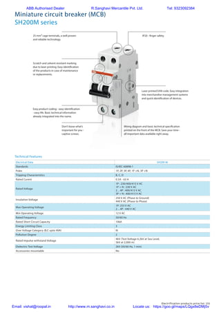 Electrification products price list 151
Wiring diagram and basic technical specification
printed on the front of the MCB. Save your time -
all important data available right away.
Easy product coding - easy identification
- easy life. Basic technical information
already integrated into the name.
25 mm² cage terminals, a well proven
and reliable technology.
Don’t loose what’s
important for you -
captive screws.
IP20 - finger safety.
Scratch and solvent resistant marking
due to laser printing. Easy identification
of the products in case of maintenance
or replacements.
Laser printed EAN code. Easy integration
into merchandise management systems
and quick identification of devices.
Miniature circuit breaker (MCB)
SH200M series
Electrical Data SH200 M
Standards IS/IEC 60898-1
Poles 1P, 2P, 3P, 4P, 1P +N, 3P +N
Tripping Characteristics B, C, D
Rated Curent 0.5A - 63 A
Rated Voltage
1P : 230/400/415 V AC
1P + N : 230 V AC
2…4P : 400/415 V AC
3P + N : 400/415 V AC
Insulation Voltage
250 V AC (Phase to Ground)
440 V AC (Phase to Phase)
Max Operating Voltage
1P: 253 V AC
2…4P : 440 V AC
Min Operating Voltage 12 V AC
Rated Frequency 50/60 Hz
Rated Short Circuit Capacity 10kA
Energy Limiting Class 3
Over Voltage Category (B,C upto 40A) III
Pollution Degree 2
Rated Impulse withstand Voltage
4kV (Test Voltage 6.2kV at Sea Level,
5kV at 2,000 m)
Dielectric Test Voltage 2kV (50/60 Hz, 1 min)
Accessories mountable No
Technical Features
ABB Authorised Dealer R.Sanghavi Mercantile Pvt. Ltd. Tel: 9323092384
Email: vishal@roopal.in http://www.m.sanghavi.co.in Locate us: https://goo.gl/maps/LQgx8eDMj5v
 