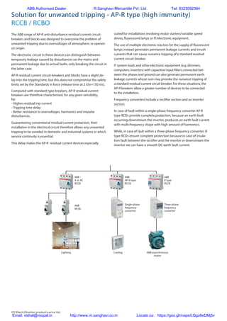172 Electrification products price list
Solution for unwanted tripping - AP-R type (high immunity)
RCCB / RCBO
The ABB range of AP-R anti-disturbance residual current circuit-
breakers and blocks was designed to overcome the problem of
unwanted tripping due to overvoltages of atmospheric or operati-
on origin.
The electronic circuit in these devices can distinguish between
temporary leakage caused by disturbances on the mains and
permanent leakage due to actual faults, only breaking the circuit in
the latter case.
AP-R residual current circuit-breakers and blocks have a slight de-
lay into the tripping time, but this does not compromise the safety
limits set by the Standards in force (release time at 2 I∆n=150 ms).
Compared with standard type breakers, AP-R residual current
breakers are therefore characterised, for any given sensibility,
by:
- Higher residual trip current
- Tripping time delay
- Better resistance to overvoltages, harmonics and impulse
disturbances.
Guaranteeing conventional residual current protection, their
installation in the electrical circuit therefore allows any unwanted
tripping to be avoided in domestic and industrial systems in which
service continuity is essential.
This delay makes the AP-R residual current devices especially
ABB
A or AC
RCCB
ABB
B type
RCCB
ABB
MCBs
Lighting ABB asynchronous
motor
Cooling
Three-phase
frequency
converter
ABB
AP-R type
RCCB
Single-phase
frequency
converter
suited for installations involving motor starters/variable speed
drives, fluorescent lamps or IT/electronic equipment.
The use of multiple electronic reactors for the supply of fluorescent
lamps instead generates permanent leakage currents and inrush
currents that can cause nuisance tripping of a standard residual
current circuit breaker.
IT system loads and other electronic equipment (e.g. dimmers,
computers, inverters) with capacitive input filters connected bet-
ween the phases and ground can also generate permanent earth
leakage currents whose sum may provoke the nuisance tripping of
a standard residual current circuit breaker. For these situations, the
AP-R breakers allow a greater number of devices to be connected
to the installation.
Frequency converters include a rectifier section and an inverter
section.
In case of fault within a single-phase frequency converter AP-R
type RCDs provide complete protection, because an earth fault
occurring downstream the inverter, produces an earth fault current
with multi-frequency shape with high amount of harmonics.
While, in case of fault within a three-phase frequency converter, B
type RCDs ensure complete protection because in case of insula-
tion fault between the rectifier and the inverter or downstream the
inverter we can have a smooth DC earth fault current.
ABB Authorised Dealer R.Sanghavi Mercantile Pvt. Ltd. Tel: 9323092384
Email: vishal@roopal.in http://www.m.sanghavi.co.in Locate us: https://goo.gl/maps/LQgx8eDMj5v
 