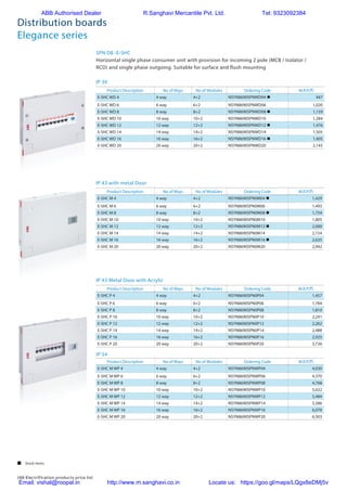 188 Electrification products price list
Distribution boards
Elegance series
Product Description No of Ways No of Modules Ordering Code M.R.P.(`)
E-SHC WD 4 4 way 4+2 NSYN8690SPNWD04 n 947
E-SHC WD 6 6 way 6+2 NSYN8690SPNWD06 1,020
E-SHC WD 8 8 way 8+2 NSYN8690SPNWD08 n 1,159
E-SHC WD 10 10 way 10+2 NSYN8690SPNWD10 1,284
E-SHC WD 12 12 way 12+2 NSYN8690SPNWD12 n 1,476
E-SHC WD 14 14 way 14+2 NSYN8690SPNWD14 1,505
E-SHC WD 16 16 way 16+2 NSYN8690SPNWD16 n 1,905
E-SHC WD 20 20 way 20+2 NSYN8690SPNWD20 2,145
Product Description No of Ways No of Modules Ordering Code M.R.P.(`)
E-SHC M 4 4 way 4+2 NSYN8690SPN0M04 n 1,429
E-SHC M 6 6 way 6+2 NSYN8690SPN0M06 1,493
E-SHC M 8 8 way 8+2 NSYN8690SPN0M08 n 1,754
E-SHC M 10 10 way 10+2 NSYN8690SPN0M10 1,805
E-SHC M 12 12 way 12+2 NSYN8690SPN0M12 n 2,000
E-SHC M 14 14 way 14+2 NSYN8690SPN0M14 2,154
E-SHC M 16 16 way 16+2 NSYN8690SPN0M16 n 2,635
E-SHC M 20 20 way 20+2 NSYN8690SPN0M20 2,942
Product Description No of Ways No of Modules Ordering Code M.R.P.(`)
E-SHC P 4 4 way 4+2 NSYN8690SPN0P04 1,457
E-SHC P 6 6 way 6+2 NSYN8690SPN0P06 1,784
E-SHC P 8 8 way 8+2 NSYN8690SPN0P08 1,810
E-SHC P 10 10 way 10+2 NSYN8690SPN0P10 2,241
E-SHC P 12 12 way 12+2 NSYN8690SPN0P12 2,262
E-SHC P 14 14 way 14+2 NSYN8690SPN0P14 2,488
E-SHC P 16 16 way 16+2 NSYN8690SPN0P16 2,925
E-SHC P 20 20 way 20+2 NSYN8690SPN0P20 3,726
Product Description No of Ways No of Modules Ordering Code M.R.P.(`)
E-SHC M WP 4 4 way 4+2 NSYN8690SPNWP04 4,030
E-SHC M WP 6 6 way 6+2 NSYN8690SPNWP06 4,370
E-SHC M WP 8 8 way 8+2 NSYN8690SPNWP08 4,768
E-SHC M WP 10 10 way 10+2 NSYN8690SPNWP10 5,022
E-SHC M WP 12 12 way 12+2 NSYN8690SPNWP12 5,484
E-SHC M WP 14 14 way 14+2 NSYN8690SPNWP14 5,586
E-SHC M WP 16 16 way 16+2 NSYN8690SPNWP16 6,078
E-SHC M WP 20 20 way 20+2 NSYN8690SPNWP20 6,503
SPN DB -E-SHC
Horizontal single phase consumer unit with provision for incoming 2 pole (MCB / Isolator /
RCD) and single phase outgoing. Suitable for surface and flush mounting
IP 30
IP 43 with metal Door
IP 43 Metal Door with Acrylic
IP 54
 Stock items
ABB Authorised Dealer R.Sanghavi Mercantile Pvt. Ltd. Tel: 9323092384
Email: vishal@roopal.in http://www.m.sanghavi.co.in Locate us: https://goo.gl/maps/LQgx8eDMj5v
 