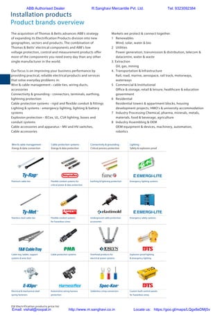 216 Electrification products price list
The acquisition of Thomas  Betts advances ABB’s strategy
of expanding its Electrification Products division into new
geographies, sectors and products. The combination of
Thomas  Betts’ electrical components and ABB’s low
voltage protection, control and measurement products offer
more of the components you need every day than any other
single manufacturer in the world.
Our focus is on improving your business performance by
providing practical, reliable electrical products and services
that solve everyday problems in:
Wire  cable management - cable ties, wiring ducts,
accessories
Connectivity  grounding - connectors, terminals, earthing,
lightning protection
Cable protection systems - rigid and flexible conduit  fittings
Lighting  systems - emergency lighting, lighting  battery
systems
Explosion protection - IECex, UL, CSA lighting, boxes and
conduit systems
Cable accessories and apparatus - MV and HV switches,
Cable accessories
Markets we protect  connect together.
1	Renewables
	 Wind, solar, water  bio
2	Utilities
	 Power generation, transmission  distribution, telecom 
datacentre, water  waste
3. Extraction
	 Oil, gas, mining
4.	 Transportation  Infrastructure
	 Rail, road, marine, aerospace, rail track, motorways,
waterways
5	 Commercial  Institutional
	 Office  storage, retail  leisure, healthcare  education
government
6	Residential
	 Residential towers  appartment blocks, housing
development projects, HMO‘s  university accommodation
7	 Industry Processing Chemical, pharma, minerals, metals,
materials, food  beverage, agriculture
8	 Industry Assembling  OEM
	 OEM equipment  devices, machinery, automation,
robotics
Installation products
Product brands overview
Protection, connection  wire management | Business unit overview 01/2015
Protection, connection  wire management
Product brands overview
Wire  cable management -
Energy  data connection
Cable protection systems -
Energy  data protection
Connectivity  grounding -
Critical process protection
Lighting -
Safety  explosion proof
The acquisition of Thomas  Betts advances ABB’s strategy of expanding its Low
Voltage Products division into new geographies, sectors and products. The combination
of Thomas  Betts’ electrical components and ABB’s low voltage protection, control
and measurement products offer more of the components you need every day than
any other single manufacturer in the world.
Solderless crimp connectorsElectrical  mechanical steel
spring fasteners
Custom built control panels
for hazardous areas
Automotive wiring harness
protection
Overhead products for
electrical power systems
Cable protection systemsCable tray, ladder, support
systems  wire duct
®
TB CableTray
Explosion-proof lighting
 emergency lighting
Stainless steel cable ties Underground cable protection
accessories
Flexible conduit systems
for hazardous areas
Emergency safety systems
Flexible conduit systems for
critical power  data protection
Earthing  lightning protection Emergency lighting systemsPremium cable ties
ABB Authorised Dealer R.Sanghavi Mercantile Pvt. Ltd. Tel: 9323092384
Email: vishal@roopal.in http://www.m.sanghavi.co.in Locate us: https://goo.gl/maps/LQgx8eDMj5v
 