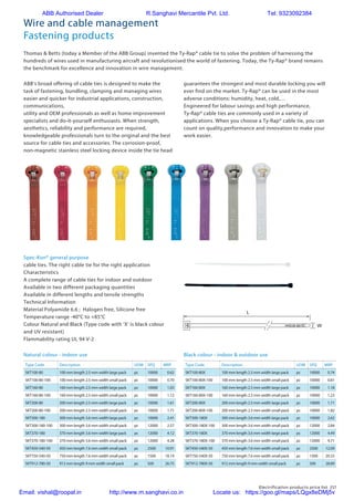 Electrification products price list 217
Wire and cable management
Fastening products
Type Code Description UOM SPQ MRP
SKT100-80 100 mm length 2.5 mm width large pack pc 10000 0.62
SKT100-80-100 100 mm length 2.5 mm width small pack pc 10000 0.70
SKT160-80 160 mm length 2.5 mm width large pack pc 10000 1.03
SKT160-80-100 160 mm length 2.5 mm width small pack pc 10000 1.12
SKT200-80 200 mm length 2.5 mm width large pack pc 10000 1.61
SKT200-80-100 200 mm length 2.5 mm width small pack pc 10000 1.71
SKT300-180 300 mm length 3.6 mm width large pack pc 10000 2.41
SKT300-180-100 300 mm length 3.6 mm width small pack pc 12000 2.57
SKT370-180 370 mm length 3.6 mm width large pack pc 12000 4.12
SKT370-180-100 370 mm length 3.6 mm width small pack pc 12000 4.28
SKT450-540-50 450 mm length 7.6 mm width small pack pc 2500 10.91
SKT750-540-50 750 mm length 7.6 mm width small pack pc 1500 18.19
SKT912-780-50 912 mm length 9 mm width small pack pc 500 26.75
Type Code Description UOM SPQ MRP
SKT100-80X 100 mm length 2.5 mm width large pack pc 10000 0.74
SKT100-80X-100 100 mm length 2.5 mm width small pack pc 10000 0.81
SKT160-80X 160 mm length 2.5 mm width large pack pc 10000 1.18
SKT160-80X-100 160 mm length 2.5 mm width small pack pc 10000 1.23
SKT200-80X 200 mm length 2.5 mm width large pack pc 10000 1.71
SKT200-80X-100 200 mm length 2.5 mm width small pack pc 10000 1.82
SKT300-180X 300 mm length 3.6 mm width large pack pc 10000 2.62
SKT300-180X-100 300 mm length 3.6 mm width small pack pc 12000 2.84
SKT370-180X 370 mm length 3.6 mm width large pack pc 12000 4.49
SKT370-180X-100 370 mm length 3.6 mm width small pack pc 12000 4.71
SKT450-540X-50 450 mm length 7.6 mm width small pack pc 2500 12.09
SKT750-540X-50 750 mm length 7.6 mm width small pack pc 1500 20.33
SKT912-780X-50 912 mm length 9 mm width small pack pc 500 28.89
ProductMILSpec.
Ref.
TY100-18MS-3367-4
TY125-18–
TY150-18–
TY200-18–
TY125-40MS-3367-5
TY200-40–
TY300-40–
TY400-40–
TY125-50–
TY175-50MS-3367-1
TY225-50–
TY300-50MS-3367-7
TY400-50MS-3367-2
TY200-120–
TY300-120–
TY400-120MS-3367-3
TY450-120–
TY600-120–
TY800-120MS-3367-6
DescriptionofProductRefe
Descriptionofmaterialsand
Fortoolingspecifications:s
FlammabilityratingUL94V-2
OtherpropertiesHalogenfr
(*)Forothermaterialsandcoloursseethep
ProductMILSpec.LengthW
Ref.LW
[mm][m
TY100-18MS-3367-41122.
TY125-18–1362.
TY150-18–1632.
TY200-18–2032.
TY125-40MS-3367-51413.
TY200-40–2053.
TY300-40–2903.
TY400-40–3683.
TY125-50–1404.
TY175-50MS-3367-11864.
TY225-50–2264.
TY300-50MS-3367-72914.
TY400-50MS-3367-23664.
TY200-120–2197.
TY300-120–2897.
TY400-120MS-3367-33757.
TY450-120–4577.
TY600-120–6107.
TY800-120MS-3367-67067.
DescriptionofProductReferencestructure
Thomas  Betts (today a Member of the ABB Group) invented the Ty-Rap® cable tie to solve the problem of harnessing the
hundreds of wires used in manufacturing aircraft and revolutionised the world of fastening. Today, the Ty-Rap® brand remains
the benchmark for excellence and innovation in wire management.
ABB’s broad offering of cable ties is designed to make the
task of fastening, bundling, clamping and managing wires
easier and quicker for industrial applications, construction,
communications,
utility and OEM professionals as well as home improvement
specialists and do-it-yourself enthusiasts. When strength,
aesthetics, reliability and performance are required,
knowledgeable professionals turn to the original and the best
source for cable ties and accessories. The corrosion-proof,
non-magnetic stainless steel locking device inside the tie head
Spec-Kon® general purpose
cable ties. The right cable tie for the right application
Characteristics
A complete range of cable ties for indoor and outdoor
Available in two different packaging quantities
Available in different lengths and tensile strengths
Technical Information
Material Polyamide 6.6 ; Halogen free, Silicone free
Temperature range -40°C to +85°C
Colour Natural and Black (Type code with ‘X’ is black colour
and UV resistant)
Flammability rating UL 94 V-2
Natural colour - indoor use Black colour - indoor  outdoor use
st developed to solve the problem of bundling the hundreds
feet of wiring found inside commercial aircraft, Ty-Rap®
cable
s can now be found virtually everywhere - from Nascar racing
gines to backyard tool sheds. Self-fastening and basically
destructible, the ground-breaking design of the Ty-Rap®
cable
demonstrates how to solve a complex problem with a simple
chnology.
My dad didn’t have a lot of formal education, but he was the
ost ingenious person I have ever met,» said Robert Logan,
aurus’ son. «He never thought the customary way of doing
ngs was good enough and when he looked at anything he
ought about ways to improve it. The invention of the cable tie is
excellent example of how he worked.»
aurus Logan Ty-Rap®
Inventor
For the cable tie, the proverbial light bulb came on over Logan’s
head while touring a Boeing aircraft manufacturing facility in
1956. Aircraft wiring was a cumbersome and detailed underta-
king, involving thousands of feet of wire organized on sheets of
50-foot long plywood and held in place with knotted, waxcoated,
braided nylon cord. Each knot had to be pulled tight by wrapping
the cord around one’s finger which sometimes cut the operator’s
fingers until they developed thick calluses or «hamburger hands.»
Logan was convinced there had to be an easier, more forgiving,
way to accomplish this critical task. For the next couple of years,
Logan experimented with various tools and materials. On June
24, 1958, a patent for the longlasting, easy-to-use Ty-Rap®
cable tie was submitted. The rest, as they say, is history
guarantees the strongest and most durable locking you will
ever find on the market. Ty-Rap® can be used in the most
adverse conditions: humidity, heat, cold,…
Engineered for labour savings and high performance,
Ty-Rap® cable ties are commonly used in a variety of
applications. When you choose a Ty-Rap® cable tie, you can
count on quality,performance and innovation to make your
work easier.
ABB I Fa
integrity throughout the manufacturing process.
- The integrally formed Polyamide pawl combines low insertion and high loc
- A rounded, low-profile head makes for less snags
- Tails have improved two-sided finger grip design that helps the operator g
snug
- Sure Grip tab keeps the tail from popping out while being threaded, then
final tightening by hand or tool
- Quick and easy pull through increases productivity, reduces operator fatig
Technical Information
Material Polyamide 6.6 (*)
Temperature range -40°C to +85°C
Colour Natural as standard colour (*)
Approvals MIL: MS 3367-x (see table)
Flammability rating UL 94 V-2
Other properties Halogen free, Silicone free
(*) For other materials and colours see the product reference structure page 46
Product MIL Spec. Length Width Bundle ø Min. tensile Quan
Ref. L W from ... to strenght
[mm] [mm] [mm] [N] [piec
TY100-18 MS-3367-4 112 2.4 1.6 - 25 80 1000
TY125-18 – 136 2.4 1.6 - 32 80 1000
TY150-18 – 163 2.4 1.6 - 38 80 1000
TY200-18 – 203 2.4 1.6 - 50 80 1000
TY125-40 MS-3367-5 141 3.6 1.6 - 32 180 1000
TY200-40 – 205 3.6 1.6 - 50 180 1000
TY300-40 – 290 3.6 1.6 - 76 180 1000
TY400-40 – 368 3.6 1.6 - 102 180 1000
TY125-50 – 140 4.6 1.6 - 25 220 1000
TY175-50 MS-3367-1 186 4.6 1.6 - 44 220 1000
TY225-50 – 226 4.6 1.6 - 57 220 1000
TY300-50 MS-3367-7 291 4.6 1.6 - 76 220 1000
TY400-50 MS-3367-2 366 4.6 1.6 - 102 220 1000
TY200-120 – 219 7.6 4.8 - 50 540 500
TY300-120 – 289 7.6 4.8 - 76 540 100
TY400-120 MS-3367-3 375 7.6 4.8 - 102 540 50 /10
TY450-120 – 457 7.6 4.8 - 123 540 50
TY600-120 – 610 7.6 4.8 - 177 540 50
TY800-120 MS-3367-6 706 7.6 4.8 - 203 540 50
Description of Product Reference structure: see page 46
Description of materials and properties: see pages 140 to 151
For tooling specifications: see pages 126 to 139
T Y P E
A P P R O V E D
** Some approvals may no
the Product References. C
Office for approvals limitati
** ** ** **
E49405
ABB Authorised Dealer R.Sanghavi Mercantile Pvt. Ltd. Tel: 9323092384
Email: vishal@roopal.in http://www.m.sanghavi.co.in Locate us: https://goo.gl/maps/LQgx8eDMj5v
 