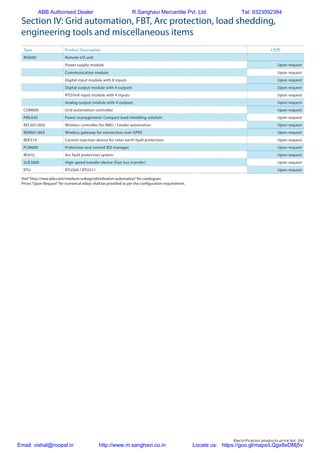 Electrification products price list 241
Section IV: Grid automation, FBT, Arc protection, load shedding,
engineering tools and miscellaneous items
Type Product Description L.P.(`)
RIO600 Remote I/O unit
Power supply module Upon request
Communication module Upon request
Digital input module with 8 inputs Upon request
Digital output module with 4 outputs Upon request
RTD/mA input module with 4 inputs Upon request
Analog output module with 4 outputs Upon request
COM600 Grid automation controller Upon request
PML630 Power management/ Compact load-shedding solution Upon request
REC601/603 Wireless controller for RMU / Feeder automation Upon request
RER601/603 Wireless gateway for connection over GPRS Upon request
REK510 Current injection device for rotor earth fault protection Upon request
PCM600 Protection and control IED manager Upon request
REA10_ Arc fault protection system Upon request
SUE3000 High speed transfer device (Fast bus transfer) Upon request
RTU RTU560 / RTU511 Upon request
Visit“http://new.abb.com/medium-voltage/distribution-automation”for catalogues.
Prices“Upon Request”for numerical relays shall be provided as per the configuration requirement.
ABB Authorised Dealer R.Sanghavi Mercantile Pvt. Ltd. Tel: 9323092384
Email: vishal@roopal.in http://www.m.sanghavi.co.in Locate us: https://goo.gl/maps/LQgx8eDMj5v
 