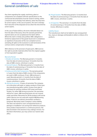 248 Electrification products price list
General conditions of sale
Any claim regarding the supply, machinery, plant or
components not compliant with the specifications or the
contractual documentation must be raised in writing, within
a maximum term of 8 days from delivery, when the time limit
for action expires. In the case of systems, this term is 60 days
from execution of the disputed service when the time limit for
action expires.
In the case of latent defects, the terms indicated above run
from the date of discovery. Once the warranty period has
expired claims are not accepted,even for latent defect.
Where the claim is timely and justified, ABB's obligation is
limited to replacement of the goods found not in compliance
or repetition of execution of the non-compliant service,
excluding all rights to the Customer to seek termination of the
contract and/or compensation of damages.
With reference to the provision of spare parts, ABB reserves
the right to provide materials either from the original supplier
or from equivalent supplier.
Warranty Period:
1. Breakers  Switches: The Warranty period is 12 months
from the date of commissioning or 18 months from the
date of ABB's invoice, whichever is earlier.
2. Control Products: The Warranty period is 12 months from
the date of commissioning or 18 months from the date of
ABB's invoice, whichever is earlier.
3. Enclosures  Din Rail Components: The warranty period
is 5 years from the date of ABB's invoice if the components
are used in ABB's enclosure. If non- ABB enclosure is
used, Warranty period is 12 months from the date of
commissioning or 18 months from the date of ABB's
invoice, whichever is earlier.
4a. Wiring Accessories: 10 years of warrantee The company
at its discretion will repair or replace products if they have
any manufacturing defect within 10 years from date of
purchases for switches (without LED Lamp) and Power
Sockets. For other ABB wiring accessories, the warrantee
will be for 2 years. ABB mounting boxes are not covered
under warrantee. Warrantee for all the products will not be
valid: If devices are not used with original ABB Mounting
Boxes. If devices are altered, dismantled, rectified or
tampered. Warrantee states Company’s entire liability.
This does not extend to cover consequential losses or
damage or installation cost arising from defective products.
Since product improvement is a continuous process, the
data furnished in this brochure may undergo revision. For
the latest information, you may contact our nearest sales
office.
4b. Plug  Sockets: The Warranty period is 12 months from
the date of commissioning or 18 months from the date of
ABB's invoice, whichever is earlier.
5. LV Capacitor: The warranty is 12 months from the date
of commissioning or 18 months from the date of ABB’s
invoice. Whichever is earlier.
Liability Clause:
The manufacturer shall not be liable for any consequential
loss, injury or damages attributable to defect or failure of its
products.
ABB Authorised Dealer R.Sanghavi Mercantile Pvt. Ltd. Tel: 9323092384
Email: vishal@roopal.in http://www.m.sanghavi.co.in Locate us: https://goo.gl/maps/LQgx8eDMj5v
 