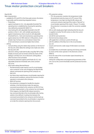 24 Electrification products price list
Tmax motor protection circuit breakers
Ekip M-LRIU
Main characteristics:
–	 available for XT2 and XT4 in the three-pole version, this device
is generally used for protecting integrated motors;
–	Protections:
–	 against overloads (L): 0.4...1xIn adjustable threshold. The
operating time is established by choosing the operating
class defined by standard IEC 60947-4-1;
–	 rotor locking (R): with adjustable threshold in the OFF
position or from 3...9xI1, with settable operating time;
–	 against instantaneous short-circuits (I): with adjustable
threshold from 6...13xIn and instantaneous operating time;
–	 against phase loss (U): With selector in ON position, circuit
breaker trips if at least one current phase is lower than
0.1xIn and at least a second one higher than 0.25xIn;
–	setting:
–	 manual setting using the relative dip-switches on the front of
the trip unit, which allow the settings to be made even when
the trip unit is off;
–	 electronic setting, made both locally using Ekip T&P or Ekip
Display accessory and via remote control, by means of the
dialogue unit Ekip Com. Use of electronic setting allows
other functions to be activated:
–	 function for protection against earth faults (G): 0.2..1xIn
adjustable protection threshold, with a time constant
trip curve;
–	 duty mode setting (Normal/Heavy):
–	 the Normal duty mode requires use of a circuit-breaker
and a contactor. In the case of tripping, the Ekip M-LRIU
release commands the opening of the contactor via
PR212/CI;
–	 the Heavy duty mode foresees circuit-breaker opening for
all overcurrent conditions, and just the function of motor
operation is entrusted to the contactor;
–	 BACK UP function:
–	 this protection is designed to handle the situation
whereby, in the Normal duty mode, the opening
command transmitted to the contactor via PR212/CI has
not been implemented, i.e. the contactor has not tripped.
If this happens, the Ekip M-LRIU release transmits a
trip command directly to the circuit-breaker after having
waited a time defined. A waiting time between the
command transmitted to the contactor and the back-up
command transmitted to the circuit-breaker is required so
as to take the contactor opening time into account;
–	 PTC protection setting:
–	 PTC: this protection, monitors the temperature inside
the protected motor by means of a PTC sensor. If the
temperature is too high, the Ekip M-LRIU release will
command contactor opening (if the mode is“Normal”) or
circuit-breaker opening (if the mode is“Heavy”). To realize
this protection is necessary to order the connector available
for PTC;
–	 LED on with steady green light indicating that the trip unit
is supplied correctly. The LED comes on when the current
exceeds 0.2xIn;
–	 red LED for each protection:
–	 thermal memory always active;
–	 self-supply from a minimum current of 0.2xIn up;
–	 with the addition of the Ekip Com in the circuit-breaker,
you can:
–	 acquire and transmit a wide range of information via remote
control;
–	 accomplish the circuit-breaker opening and closing commands
by means of the motor operator in the electronic version
(MOE-E);
–	 know the state of the circuit-breaker (open/closed/trip) via
remote control;
–	 setting the configuration and programming parameters of the
unit, such as the current thresholds and the protection function
curves.
ABB Authorised Dealer R.Sanghavi Mercantile Pvt. Ltd. Tel: 9323092384
Email: vishal@roopal.in http://www.m.sanghavi.co.in Locate us: https://goo.gl/maps/LQgx8eDMj5v
 