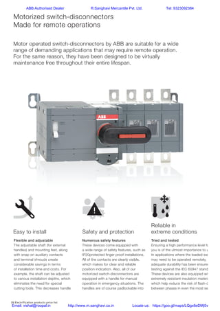 28 Electrification products price list
Reliable in extreme
conditions
Motorized switch-disconnectors
Made for remote operations
Flexible and adjustable
The adjustable shaft (for external
handles) and mounting feet, along
with snap-on auxiliary contacts
and terminal shrouds create
considerable savings in terms
of installation time and costs. For
example, the shaft can be adjusted
to various installation depths, which
eliminates the need for special
cutting tools. This decreases handle
installation times by up to 50%.
Numerous safety features
These devices come equipped with
a wide range of safety features, such as
IP20protected ﬁnger proof installations.
All of the contacts are clearly visible,
which makes for clear and reliable
position indication. Also, all of our
motorized switch-disconnectors are
equipped with a handle for manual
operation in emergency situations. The
handles are of course padlockable into
the OFF position for ensured safety.
Tried and tested
Ensuring a high performance level for
you is of the utmost importance to us.
In applications where the loaded switch
may need to be operated remotely,
adequate durability has been ensured by
testing against the IEC 60947 standard.
These devices are also equipped with
extremely resistant insulation materials,
which help reduce the risk of ﬂash-over
between phases in even the most severe
circumstances and environments.
Easy to install Safety and protection
Reliable in
extreme conditions
Motor operated switch-disconnectors by ABB are suitable for a wide
range of demanding applications that may require remote operation.
For the same reason, they have been designed to be virtually
maintenance free throughout their entire lifespan.
Safety and
protectionEasy to install
ABB Authorised Dealer R.Sanghavi Mercantile Pvt. Ltd. Tel: 9323092384
Email: vishal@roopal.in http://www.m.sanghavi.co.in Locate us: https://goo.gl/maps/LQgx8eDMj5v
 