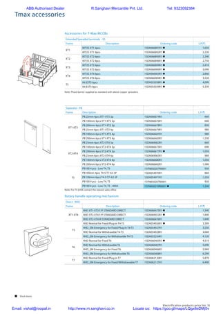 Electrification products price list 31
Accessories for T-Max MCCBs
Tmax accessories
Extended Spreaded terminals - ES
Frame Description Ordering code L.P.(`)
XT1
KIT ES XT1 6pcs 1SDA066891R1 n 1,650
KIT ES XT1 8pcs 1SDA066892R1 n 2,220
XT2
KIT ES XT2 6pcs 1SDA066895R1 n 2,240
KIT ES XT2 8pcs 1SDA066896R1 n 2,750
XT3
KIT ES XT3 6pcs 1SDA066899R1 n 2,410
KIT ES XT3 8pcs 1SDA066900R1 n 3,090
XT4
KIT ES XT4 6pcs 1SDA066903R1 n 2,800
KIT ES XT4 8pcs 1SDA066904R1 n 3,520
T5
Kit EST5 6pcs 1SDA055038R1 n 4,000
Kit EST5 8pcs 1SDA055039R1 n 5,330
Rotary handle operating mechanism
Direct - RHD
Frame Description Ordering code L.P.(`)
XT1-XT4
RHD XT1-XT3 F/P STANDARD DIRECT 1SDA066475R1 n 1,540
RHD XT2-XT4 F/P STANDARD DIRECT 1SDA069053R1 n 1,840
RHD XT2-XT4 W STANDARD DIRECT 1SDA066476R1 1,840
T5
RHD Normal for Fixed/Plug-in T4-T5 1SDA054926R1 n 3,300
RHD_EM Emergency for Fixed/Plug-in T4-T5 1SDA054927R1 3,550
RHD Normal for Withdrawble T4-T5 1SDA054928R1 3,660
RHD_EM Emergency for Withdrawble T4-T5 1SDA055234R1 4,120
T6
RHD Normal for Fixed T6 1SDA060405R1 n 4,510
RHD Normal for Withdrawble T6 1SDA060407R1 5,690
RHD_EM Emergency for Fixed T6 1SDA060406R1 5,960
RHD_EM Emergency for Withdrawble T6 1SDA060408R1 6,290
T7
RHD Normal for Fixed/Plug-in T7 1SDA062120R1 5,870
RHD_EM Emergency for Fixed/Withdrawable T7 1SDA062121R1 6,400
Note: For T5 630A contact the nearest sales office
Note: Phase barrier supplied as standard with above copper spreaders.
Separator - PB
Frame Description Ordering code L.P.(`)
XT1-XT3
PB 25mm 4pcs XT1-XT3 3p 1SDA066674R1 660
PB 100mm 4pcs XT1-XT3 3p 1SDA066676R1 660
PB 200mm 4pcs XT1-XT3 3p 1SDA066678R1 830
PB 25mm 6pcs XT1-XT3 4p 1SDA066679R1 980
PB 100mm 6pcs XT1-XT3 4p 1SDA066681R1 980
PB 200mm 6pcs XT1-XT3 4p 1SDA066683R1 1,230
XT2-XT4
PB 25mm 4pcs XT2-XT4 3p 1SDA069062R1 660
PB 100mm 4pcs XT2-XT4 3p 1SDA066675R1 690
PB 200mm 4pcs XT2-XT4 3p 1SDA066677R1 n 1,050
PB 25mm 6pcs XT2-XT4 4p 1SDA069063R1 980
PB 100mm 6pcs XT2-XT4 4p 1SDA066680R1 1,050
PB 200mm 6pcs XT2-XT4 4p 1SDA066682R1 1,580
T5
PB100 4 pcs - Low T4, T5 1SYN850207R0001 930
PB100mm 4pcs T4-5-T7-A3 3P 1SDA054970R1 860
PB 100mm 6pcs T4-5-T7-A3 3P 1SDA054971R1 1,250
PB100 4 pcs - Low T4, T5 1SYN850207R0001 930
PB100 6 pcs - Low T4, T5 - 400A 1SYN850210R0001 n 1,330
 Stock items
ABB Authorised Dealer R.Sanghavi Mercantile Pvt. Ltd. Tel: 9323092384
Email: vishal@roopal.in http://www.m.sanghavi.co.in Locate us: https://goo.gl/maps/LQgx8eDMj5v
 