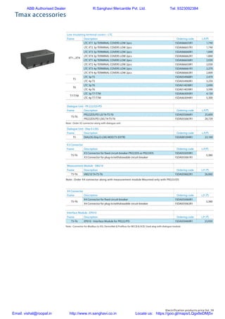 Electrification products price list 39
Tmax accessories
Dialogue Unit - PR 222/DS-PD
Frame Description Ordering code L.P.(`)
T5-T6
PR222DS/PD LSI T4-T5-T6 1SDA055066R1 25,600
PR222DS/PD LSIG T4-T5-T6 1SDA055067R1 26,720
Dialogue Unit - Ekip E-LSIG
Frame Description Ordering code L.P.(`)
T5 DIALOG Ekip E-LSIG MOD.T5 (EXTR) 1SDA081094R1 22,160
Note : Order X3 connector along with dialogue unit
Low insulating terminal covers - LTC
Frame Description Ordering code L.P.(`)
XT1....XT4
LTC XT1 3p TERMINAL COVERS LOW 2pcs 1SDA066655R1 1,740
LTC XT2 3p TERMINAL COVERS LOW 2pcs 1SDA066657R1 1,740
LTC XT3 3p TERMINAL COVERS LOW 2pcs 1SDA066660R1 1,840
LTC XT4 3p TERMINAL COVERS LOW 2pcs 1SDA066662R1 1,840
LTC XT1 4p TERMINAL COVERS LOW 2pcs 1SDA066656R1 2,030
LTC XT2 4p TERMINAL COVERS LOW 2pcs 1SDA066659R1 2,030
LTC XT3 4p TERMINAL COVERS LOW 2pcs 1SDA066661R1 2,270
LTC XT4 4p TERMINAL COVERS LOW 2pcs 1SDA066663R1 2,600
T5
LTC 3p T5 1SDA054968R1 2,470
LTC 4p T5 1SDA054969R1 3,250
T6
LTC 3p T6 1SDA014038R1 2,690
LTC 4p T6 1SDA014039R1 3,590
T7-T7M
LTC 3p T7-T7M 1SDA063093R1 4,130
LTC 4p T7-T7M 1SDA063094R1 5,300
X3 Connector
Frame Description Ordering code L.P.(`)
T5-T6
X3 Connector for fixed circuit-breaker PR222DS or PR223DS 1SDA055059R1
3,380
X3 Connector for plug-in/withdrawable circuit-breaker 1SDA055061R1
Measurement Module - VM210
Frame Description Ordering code L.P. (`)
T5-T6 VM210 T4-T5-T6 1SDA059602R1 26,060
X4 Connector
Frame Description Ordering code L.P. (`)
T5-T6
X4 Connector for fixed circuit-breaker 1SDA055060R1
3,380
X4 Connector for plug-in/withdrawable circuit-breaker 1SDA055062R1
Note : Order X4 connector along with measurement module Mounted only with PR223/DS
Note : Convertor for Modbus to ASI, DeviceNet & Profibus for MCCB & ACB. Used alog with dialogue module
Interface Module - EP010
Frame Description Ordering code L.P. (`)
T5-T6 EP010 - Interface Module for PR222/PD 1SDA059469R1 23,920
ABB Authorised Dealer R.Sanghavi Mercantile Pvt. Ltd. Tel: 9323092384
Email: vishal@roopal.in http://www.m.sanghavi.co.in Locate us: https://goo.gl/maps/LQgx8eDMj5v
 