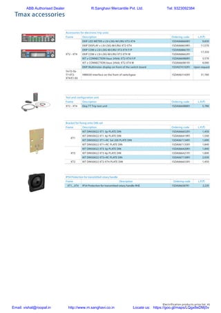 Electrification products price list 41
Tmax accessories
Accessories for electronic trip units
Frame Description Ordering code L.P.(`)
XT2 - XT4
EKIP LED METER x LSI-LSIG-M/LRIU XT2-XT4 1SDA068660R1 9,830
EKIP DISPLAY x LSI-LSIG-M/LRIU XT2-XT4 1SDA068659R1 11,570
EKIP COM x LSI-LSIG-M/LRIU XT2-XT4 F/P 1SDA068661R1
17,350
EKIP COM x LSI-LSIG-M/LRIU XT2-XT4 W 1SDA068662R1
KIT x CONNECTION Vaux 24Vdc XT2-XT4 F/P 1SDA066980R1 3,570
KIT x CONNECTION Vaux 24Vdc XT2-XT4 W 1SDA066981R1 4,040
EKIP Multimeter display on front of the switch board 1SDA074192R1 Upon request
T4-T5-T6-
T7-XT2-
XT4/E1-E6
HMI030 interface on the front of switchgear 1SDA063143R1 31,760
Test and configuration unit
Frame Description Ordering code L.P.(`)
XT2 - XT4 Ekip TT Trip test unit 1SDA066988R1 5,780
Bracket for fixing onto DIN rail
Frame Description Ordering code L.P.(`)
XT1
KIT DIN50022 XT1 3p PLATE DIN 1SDA066652R1 1,450
KIT DIN50022 XT1 4p PLATE DIN 1SDA066419R1 1,540
KIT DIN50022 XT1+RC Sel 200 PLATE DIN 1SDA067134R1 1,690
KIT DIN50022 XT1+RC PLATE DIN 1SDA067135R1 1,840
XT3
KIT DIN50022 XT3 3p PLATE DIN 1SDA066420R1 1,840
KIT DIN50022 XT3 4p PLATE DIN 1SDA066421R1 1,840
KIT DIN50022 XT3+RC PLATE DIN 1SDA067139R1 2,030
XT2 KIT DIN50022 XT2-XT4 PLATE DIN 1SDA066653R1 1,450
IP54 Protection for transmitted rotary handle
Frame Description Ordering code L.P.(`)
XT1....XT4 IP54 Protection for transmitted rotary handle-RHE 1SDA066587R1 2,220
ABB Authorised Dealer R.Sanghavi Mercantile Pvt. Ltd. Tel: 9323092384
Email: vishal@roopal.in http://www.m.sanghavi.co.in Locate us: https://goo.gl/maps/LQgx8eDMj5v
 