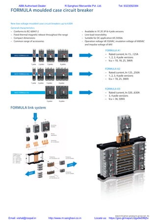 Electrification products price list 45
–	 Conforms to IEC 60947-2
–	 Fixed thermal magnetic release throughout the range
–	 Compact dimensions
–	 Common range of accessories
–	 Available in 1P, 2P, 3P & 4 pole versions
–	 Line-load reversibility
–	 Suitable for DC application till 250Vdc
–	 Operation voltage till 550VAC, insulation voltage of 690VAC
and impulse voltage of 6KV
FORMULA link system
FORMULA A1
–	 Rated current, In 15...125A
–	 1, 2, 3, 4 pole versions
–	 Icu = 10, 18, 25, 36KA
–	 Rated current, In 125...250A
–	 1, 2, 3, 4 pole versions
–	 Icu = 18, 25, 36KA
–	 Rated current, In 320...630A
–	 3, 4 pole versions
–	 Icu = 36, 50KA
FORMULA A2
FORMULA A3
1 pole
1 pole
2 poles
2 poles
3 poles
3 poles
3 poles
4 poles
4 poles
4 poles
SACE FORMULA A2
SACE FORMULA A3
SACE FORMULA A1
T6
A3
A2
F
L
I
N
E
LOAD
LOAD
Outgoing
circuit-breaker
Outgoing
circuit-breaker
FORMULA Link
useful lenght:
F1 = 154mm;
F2 = 230.5mm
F3 = 307.5mm;
F4 = 384mm
F5 = 461mm
Incoming
breaker
Incoming
kit connection
Phase
separators
Outgoing
kit connection A2
Outgoing
kit connection A1
LOAD
L
I
N
E
LOAD
FORMULA moulded case circuit breaker
New low voltage moulded case circuit breakers up to 630A
General characteristics
ABB Authorised Dealer R.Sanghavi Mercantile Pvt. Ltd. Tel: 9323092384
Email: vishal@roopal.in http://www.m.sanghavi.co.in Locate us: https://goo.gl/maps/LQgx8eDMj5v
 