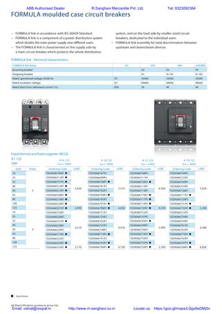 46 Electrification products price list
–	 FORMULA link in accordance with IEC 60439 Standard
–	 FORMULA link is a component of a power distribution system
which divides the main power supply over different users
–	 The FORMULA link is characterised on the supply side by
a main circuit-breaker which protects the whole distribution
FORMULA link - Electrical characteristics
Fixed thermal and fixed magnetic MCCB
system, and on the load side by smaller sized circuit-
breakers, dedicated to the individual users
–	 FORMULA link assembly for total discrimination between
upstream and downstream devices
FORMULA moulded case circuit breakers
FORMULA link frame [A] 250 400 630/800
Incoming breaker A2 A3 T6
Outgoing breaker A1 A1-A2 A1-A2
Rated operational voltage 50/60 Hz [V] 550AC 550AC 550AC
Rated insulation voltage [V] 690AC 690AC 690AC
Rated short time withstand current (1s) [KA] 30 40 40
In(A) Poles
16
3
25
32
40
50
63
80
100
125
16
4
25
32
40
50
63
80
100
125
Ordering Code L.P.(`)
1SDA068746R1 n
2,620
1SDA066512R1 n
1SDA068757R1 n
1SDA066514R1 n
1SDA066515R1 n
1SDA068768R1 n
1SDA066518R1 n
1SDA066520R1 n
1SDA066521R1 n 3,090
1SDA068750R1
3,510
1SDA066526R1
1SDA068761R1 n
1SDA066528R1
1SDA066529R1
1SDA068772R1 n
1SDA066532R1
1SDA066534R1 n
1SDA066535R1 n 3,770
Ordering Code L.P.(`)
1SDA068747R1
3,510
1SDA066699R1
1SDA068758R1 n
1SDA066701R1
1SDA066702R1
1SDA068769R1 n
1SDA066705R1
1SDA066707R1 n
1SDA066708R1 n 4,050
1SDA068751R1
4,470
1SDA066735R1
1SDA068762R1
1SDA066737R1
1SDA066738R1
1SDA068773R1 n
1SDA066741R1
1SDA066743R1 n
1SDA066744R1 n 4,730
Ordering Code L.P.(`)
1SDA068748R1
4,260
1SDA066711R1
1SDA068759R1 n
1SDA066713R1
1SDA066714R1
1SDA068770R1 n
1SDA066717R1 n
1SDA066719R1 n
1SDA066720R1 n 4,530
1SDA068752R1
5,490
1SDA066747R1
1SDA068763R1 n
1SDA066749R1
1SDA066750R1
1SDA068774R1 n
1SDA066753R1
1SDA066755R1 n
1SDA066756R1 n 5,760
Ordering Code L.P.(`)
1SDA068749R1
5,020
1SDA066723R1
1SDA068760R1
1SDA066725R1
1SDA066726R1
1SDA068771R1 n
1SDA066729R1
1SDA066731R1 n
1SDA066732R1 n 5,280
1SDA068753R1
6,380
1SDA066759R1
1SDA068764R1
1SDA066761R1
1SDA066762R1
1SDA068775R1 n
1SDA066765R1
1SDA066767R1 n
1SDA066768R1 n 6,850
A1A 125
Icu = 10KA
A1 125
TMF
A 1B 125
Icu = 18KA
A 1C 125
Icu = 25KA
A 1N 125
Icu = 36KA
 Stock items
ABB Authorised Dealer R.Sanghavi Mercantile Pvt. Ltd. Tel: 9323092384
Email: vishal@roopal.in http://www.m.sanghavi.co.in Locate us: https://goo.gl/maps/LQgx8eDMj5v
 