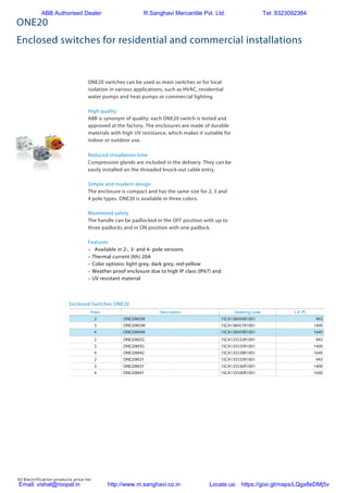 50 Electrification products price list
ONE20
Enclosed switches for residential and commercial installations
ONE20 switches can be used as main switches or for local
isolation in various applications, such as HVAC, residential
water pumps and heat pumps or commercial lighting.
High quality
ABB is synonym of quality: each ONE20 switch is tested and
approved at the factory. The enclosures are made of durable
materials with high UV resistance, which makes it suitable for
indoor or outdoor use.
Reduced installation time
Compression glands are included in the delivery. They can be
easily installed on the threaded knock-out cable entry.
Simple and modern design
The enclosure is compact and has the same size for 2, 3 and
4 pole types. ONE20 is available in three colors.
Maximized safety
The handle can be padlocked in the OFF position with up to
three padlocks and in ON position with one padlock.
Features
–	 Available in 2-, 3- and 4- pole versions
– Thermal current (Ith) 20A
– Color options: light grey, dark grey, red-yellow
– Weather proof enclosure due to high IP class (IP67) and
– UV resistant material
Poles Description Ordering code L.P. (`)
2 ONE20M2W 1SCA138456R1001 943
3 ONE20M3W 1SCA138457R1001 1400
4 ONE20M4W 1SCA138459R1001 1640
2 ONE20M2G 1SCA135532R1001 943
3 ONE20M3G 1SCA135535R1001 1400
4 ONE20M4G 1SCA135538R1001 1640
2 ONE20M2Y 1SCA135533R1001 943
3 ONE20M3Y 1SCA135536R1001 1400
4 ONE20M4Y 1SCA135540R1001 1640
Enclosed Switches ONE20		
ONE20
Enclosed switches for residential and commercial
installations
Breakers and Switches
Thanks to a high technical reliablity and a modern
look, our enclosed switches ONE20 are the best fit for
commercial and residential installations.
ONE20 switches can be used as main switches or for local
isolation in various applications, such as HVAC, residential
water pumps and heat pumps or commercial lighting.
High quality
ABB is synonym of quality: each ONE20 switch is tested and
approved at the factory. The enclosures are made of durable
materials with high UV resistance, which makes it suitable for
indoor or outdoor use.
Reduced installation time
Compression glands are included in the delivery. They can be
easily installed on the threaded knock-out cable entry.
Simple and modern design
The enclosure is compact and has the same size for 2, 3 and
4 pole types. ONE20 is available in three colors.
Maximized safety
The handle can be padlocked in the OFF position with up to
three padlocks and in ON position with one padlock.
Features
•	 Available in 2-, 3- and 4- pole versions
•	 Thermal current (Ith
) 20A
•	 Color options: light grey, dark grey, red-yellow
•	 Weather proof enclosure due to high IP class (IP67) and
UV resistant material
ABB Authorised Dealer R.Sanghavi Mercantile Pvt. Ltd. Tel: 9323092384
Email: vishal@roopal.in http://www.m.sanghavi.co.in Locate us: https://goo.gl/maps/LQgx8eDMj5v
 
