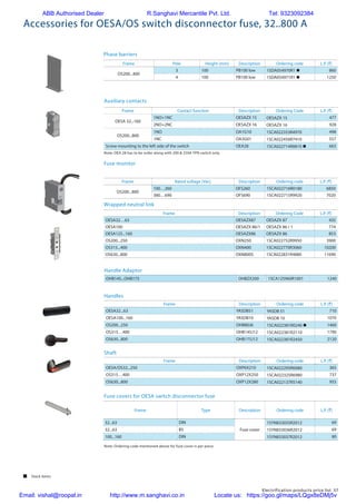 Electrification products price list 57
Accessories for OESA/OS switch disconnector fuse, 32..800 A
Wrapped neutral link
Auxiliary contacts
Frame Contact function Description Ordering Code L.P. (`)
OESA 32...160
1NO+1NC OESAZX 15 OESAZX 15 477
2NO+2NC OESAZX 16 OESAZX 16 928
OS200...800
1NO OA1G10 1SCA022353R4970 498
1NC OA3G01 1SCA022456R7410 557
Screw mounting to the left side of the switch OEA28 1SCA022714R8810 n 663
Note: OEA 28 has to be order along with 200 & 250A TPN switch only
Fuse monitor
Frame Pole Height (mm) Description Ordering code L.P. (`)
OS200...400
3 100 PB100 low 1SDA054970R1 n 860
4 100 PB100 low 1SDA054971R1 n 1250
Phase barriers
Frame Description Ordering Code L.P. (`)
OESA32…63 OESAZX87 OESAZX 87 435
OESA100 OESAZX 86/1 OESAZX 86 / 1 774
OESA125...160 OESAZX86 OESAZX 86 853
OS200...250 OXN250 1SCA022752R9950 3900
OS315...400 OXN400 1SCA022770R3060 10200
OS630...800 OXN800S 1SCA022831R4880 11690
Frame Rated voltage [Vac] Description Ordering code L.P. (`)
OS200...800
100…260 OFS260 1SCA022716R0180 6850
380…690 OFS690 1SCA022715R9920 7020
 Stock items
Handles
Shaft
Frame Description Ordering code L.P. (`)
OESA32...63 YASDB51 YASDB 51 710
OESA100...160 YASDB10 YASDB 10 1070
OS200...250 OHB80J6 1SCA022381R0240 n 1460
OS315…400 OHB145J12 1SCA022381R2110 1790
OS630...800 OHB175J12 1SCA022381R2450 2120
Frame Description Ordering code L.P. (`)
OESA/OS32...250 OXP6X210 1SCA022295R6080 365
OS315…400 OXP12X250 1SCA022325R6980 737
OS630...800 OXP12X280 1SCA022137R5140 955
Fuse covers for OESA switch disconnector fuse
Frame Type Description Ordering code L.P. (`)
32...63 DIN
Fuse cover
1SYN833035R2012 69
32...63 BS 1SYN833036R2012 69
100...160 DIN 1SYN833037R2012 80
Note: Ordering code mentioned above for fuse cover is per piece
Handle Adaptor
OHB145...OHB175 OHBZX200 1SCA125960R1001 1240
ABB Authorised Dealer R.Sanghavi Mercantile Pvt. Ltd. Tel: 9323092384
Email: vishal@roopal.in http://www.m.sanghavi.co.in Locate us: https://goo.gl/maps/LQgx8eDMj5v
 