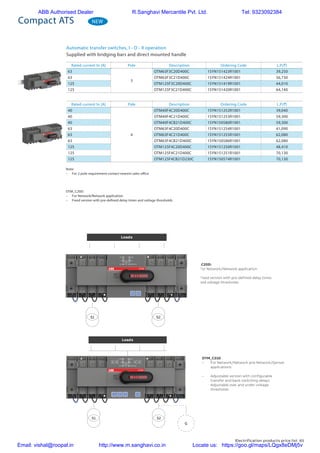Electrification products price list 65
NEW
Automatic transfer switches, I - O - II operation
Supplied with bridging bars and direct mounted handle
Compact ATS
Rated current In [A] Pole Description Ordering Code L.P.(`)
63
3
OTM63F3C20D400C 1SYN151423R1001 39,250
63 OTM63F3C21D400C 1SYN151424R1001 56,730
125 OTM125F3C20D400C 1SYN151419R1001 44,010
125 OTM125F3C21D400C 1SYN151420R1001 64,140
Rated current In [A] Pole Description Ordering Code L.P.(`)
40
4
OTM40F4C20D400C 1SYN151252R1001 39,040
40 OTM40F4C21D400C 1SYN151253R1001 59,300
40 OTM40F4CB21D400C 1SYN150580R1001 59,300
63 OTM63F4C20D400C 1SYN151254R1001 41,090
63 OTM63F4C21D400C 1SYN151255R1001 62,080
63 OTM63F4CB21D400C 1SYN150586R1001 62,080
125 OTM125F4C20D400C 1SYN151250R1001 48,410
125 OTM125F4C21D400C 1SYN151251R1001 70,130
125 OTM125F4CB21D230C 1SYN150574R1001 70,130
Note:
–	 For 2 pole requirement contact nearest sales office
OTM_C20D:
–	 For Network/Network application
–	 Fixed version with pre-defined delay times and voltage thresholds
OTM_C20D:
–	 For Network/Network application
–	 Fixed version with pre-defined delay times
and voltage thresholds
OTM_C21D
–	 For Network/Network and Network/Genset
applications
–	 Adjustable version with configurable
transfer and back-switching delays
Adjustable over and under-voltage
thresholds
Loads
S1 S2
Loads
S1 S2
G
ABB Authorised Dealer R.Sanghavi Mercantile Pvt. Ltd. Tel: 9323092384
Email: vishal@roopal.in http://www.m.sanghavi.co.in Locate us: https://goo.gl/maps/LQgx8eDMj5v
 