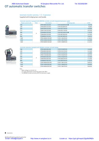 66 Electrification products price list
OT automatic transfer switches
Automatic transfer switches, I - O - II operation
Supplied with bridging bars and handle
Automatic operation, equipped with OMD300 controller unit with integrated dual power supply
Rated current In [A] Poles Description Ordering code L.P.(`)
160
4
OTM160E4C3D230C 1SYN106305R1001 n 93,730
200 OTM200E4C3D230C 1SYN106309R1001 96,880
250 OTM250E4C3D230C 1SYN106313R1001 1,00,040
315 OTM315E4C3D230C 1SYN106317R1001 1,04,780
400 OTM400E4C3D230C 1SYN106318R1001 n 1,10,570
630 OTM630E4C3D230C 1SYN108726R1001 1,47,420
800 OTM800E4C3D230C 1SYN108728R1001 1,94,810
1000 OTM1000E4C3D230C 1SYN112852R1001 2,10,610
1250 OTM1250E4C3D230C 1SYN112851R1001 2,42,200
1600 OTM1600E4C3D230C 1SYN112848R1001 3,15,910
Automatic operation, equipped with OMD800 controller unit with display
160
4
OTM160E4C8D230C 1SYN101020R1001 1,26,360
200 OTM200E4C8D230C 1SYN101021R1001 1,31,630
250 OTM250E4C8D230C 1SYN101022R1001 1,36,900
315 OTM315E4C8D230C 1SYN101063R1001 1,42,160
400 OTM400E4C8D230C 1SYN101064R1001 1,57,950
630 OTM630E4C8D230C 1SYN108453R1001 1,73,760
800 OTM800E4C8D230C 1SYN108455R1001 2,10,610
1000 OTM1000E4C8D230C 1SYN112861R1001 2,68,520
1250 OTM1250E4C8D230C 1SYN112864R1001 2,94,850
1600 OTM1600E4C8D230C 1SYN112867R1001 3,68,560
Note:
–	 Motor voltage Ue 220-240 V AC
–	 For 3 pole requirement contact the nearest sales office
– 	 For OMD800 consider accessory ODPS for dual power supply
 Stock items
ABB Authorised Dealer R.Sanghavi Mercantile Pvt. Ltd. Tel: 9323092384
Email: vishal@roopal.in http://www.m.sanghavi.co.in Locate us: https://goo.gl/maps/LQgx8eDMj5v
 