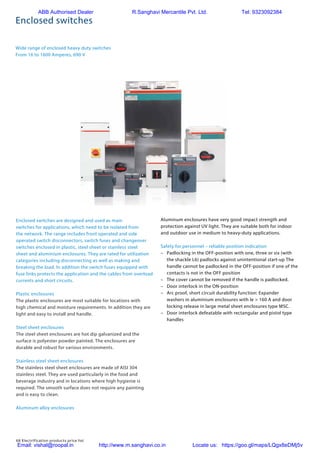 68 Electrification products price list
Enclosed switches
Wide range of enclosed heavy duty switches
From 16 to 1600 Amperes, 690 V
6 ABB | Enclosed switch-disconnectors, change-over switches and switch fuses | 1SCC34009C0201
Wide range of enclosed switches
From 16 to 1600 Amperes, 690 V
Plastic enclosures
The plastic enclosures are most suitable for locations with
high chemical and moisture requirements. In addition they are
light and easy to install and handle.
Steel sheet enclosures
The steel sheet enclosures are hot dip galvanized and the
surface is polyester powder painted. The enclosures are
durable and robust for various environments.
Stainless steel sheet enclosures
The stainless steel sheet enclosures are made of AISI 304
stainless steel. They are used particularly in the food and
beverage industry and in locations where high hygienie is
required. The smooth surface does not require any painting
and is easy to clean.
Aluminum alloy enclosures
Aluminum enclosures have very good impact strength and
protection against UV light. They are suitable both for indoor
and outdoor use in medium to heavy-duty applications.
Safety for personnel – reliable position indication
– Padlocking in the OFF-position with one, three or six (with
the shackle L6) padlocks against unintentional start-up.
The handle cannot be padlocked in the OFF-position if one
of the contacts is not in the OFF position.
– The cover cannot be removed if the handle is padlocked.
– Door interlock in the ON-position.
– Arc proof, short circuit durability function: Expander
washers in aluminium enclosures with Ie
> 160 A and door
locking release in large metal sheet enclosures type MSC.
– Door interlock defeatable with rectangular and pistol type
handles.
Enclosed switches are designed and used as main
switches for applications, which need to be isolated from
the network. The range includes front operated and side
operated switch disconnectors, switch fuses and change-
over switches enclosed in plastic, steel sheet or stainless
steel sheet and aluminum enclosures. They are rated for
utilization categories including disconnecting as well
as making and breaking the load. In addition the switch
fuses equipped with fuse links protects the application
and the cables from overload currents and short circuits.
Heavy duty
Enclosed switches
Enclosed switches are designed and used as main
switches for applications, which need to be isolated from
the network. The range includes front operated and side
operated switch disconnectors, switch fuses and changeover
switches enclosed in plastic, steel sheet or stainless steel
sheet and aluminium enclosures. They are rated for utilization
categories including disconnecting as well as making and
breaking the load. In addition the switch fuses equipped with
fuse links protects the application and the cables from overload
currents and short circuits.
Plastic enclosures
The plastic enclosures are most suitable for locations with
high chemical and moisture requirements. In addition they are
light and easy to install and handle.
Steel sheet enclosures
The steel sheet enclosures are hot dip galvanized and the
surface is polyester powder painted. The enclosures are
durable and robust for various environments.
Stainless steel sheet enclosures
The stainless steel sheet enclosures are made of AISI 304
stainless steel. They are used particularly in the food and
beverage industry and in locations where high hygienie is
required. The smooth surface does not require any painting
and is easy to clean.
Aluminum alloy enclosures
Aluminum enclosures have very good impact strength and
protection against UV light. They are suitable both for indoor
and outdoor use in medium to heavy-duty applications.
Safety for personnel – reliable position indication
–	 Padlocking in the OFF-position with one, three or six (with
the shackle L6) padlocks against unintentional start-up The
handle cannot be padlocked in the OFF-position if one of the
contacts is not in the OFF position
–	 The cover cannot be removed if the handle is padlocked.
–	 Door interlock in the ON-position
–	 Arc proof, short circuit durability function: Expander
	 washers in aluminium enclosures with Ie > 160 A and door
	 locking release in large metal sheet enclosures type MSC.
– 	 Door interlock defeatable with rectangular and pistol type
handles
ABB Authorised Dealer R.Sanghavi Mercantile Pvt. Ltd. Tel: 9323092384
Email: vishal@roopal.in http://www.m.sanghavi.co.in Locate us: https://goo.gl/maps/LQgx8eDMj5v
 