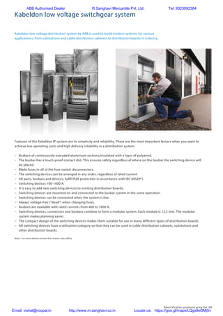 Electrification products price list 69
Kabeldon low voltage switchgear system
Kabeldon low voltage distribution system by ABB is used to build modern systems for various
applications, from substations and cable distribution cabinets to distribution boards in industry.
Features of the Kabeldon IP-system are its simplicity and reliability. These are the most important factors when you want to
achieve low operating costs and high delivery reliability in a distribution system.
–	 Busbars of continuously-extruded aluminium sections,Insulated with a layer of polyamid.
–	 The busbar has a touch-proof contact slot. This ensures safety regardless of where on the busbar the switching device will
be placed.
–	 Blade fuses in all of the fuse-switch disconnectors.
–	 The switching devices can be arranged in any order, regardless of rated current
–	 All parts, busbars and devices, fulfil IP2X protection in accordance with IEC 60529*).
–	 Switching devices 100-1600 A.
–	 It is easy to add new switching devices to existing distribution boards.
–	 Switching devices are mounted on and connected to the busbar system in the same operation.
–	 Switching devices can be connected when the system is live.
–	 Always voltage-free (“dead”) when changing fuses.
–	 Busbars are available with rated currents from 400 to 1600 A.
–	 Switching devices, connectors and busbars combine to form a modular system. Each module is 12.5 mm. The modular
system makes planning easier.
–	 The compact design of the switching devices makes them suitable for use in many different types of distribution boards.
–	 All switching devices have a utilisation category so that they can be used in cable distribution cabinets, substations and
other distribution boards.
Note : For more details contact the nearest sales office.
ABB Authorised Dealer R.Sanghavi Mercantile Pvt. Ltd. Tel: 9323092384
Email: vishal@roopal.in http://www.m.sanghavi.co.in Locate us: https://goo.gl/maps/LQgx8eDMj5v
 