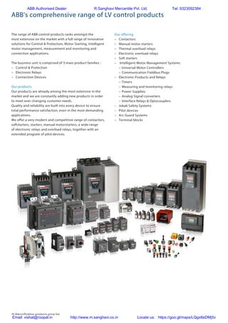 70 Electrification products price list
The range of ABB control products ranks amongst the
most extensive on the market with a full range of innovative
solutions for Control & Protection, Motor Starting, Intelligent
motor management, measurement and monitoring and
connection applications.
The business unit is comprised of 3 main product families :
–	 Control & Protection
–	 Electronic Relays
–	 Connection Devices
Our products
Our products are already among the most extensive in the
market and we are constantly adding new products in order
to meet ever changing customer needs.
Quality and reliability are built into every device to ensure
total performance satisfaction, even in the most demanding
applications.
We offer a very modern and competitive range of contactors,
softstarters, starters, manual motorstarters, a wide range
of electronic relays and overload relays, together with an
extended program of pilot devices.
Our offering
–	Contactors
–	 Manual motor starters
–	 Thermal overload relays
–	 Electronic overload relays
–	 Soft starters
–	 Intelligent Motor Management Systems
	 – Universal Motor Controllers
	 –	Communication Fieldbus Plugs
–	 Electronic Products and Relays
	 –	 Timers
	 –	Measuring and monitoring relays
	 –	Power Supplies
	 –	Analog Signal converters
	 –	Interface Relays & Optocouplers
–	 Jokab Safety Systems
–	 Pilot devices
–	 Arc Guard Systems	
–	 Terminal blocks
ABB's comprehensive range of LV control products
ABB Authorised Dealer R.Sanghavi Mercantile Pvt. Ltd. Tel: 9323092384
Email: vishal@roopal.in http://www.m.sanghavi.co.in Locate us: https://goo.gl/maps/LQgx8eDMj5v
 