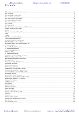 Electrification products price list 7
ABB’s comprehensive range of breakers and switches	 08
ArTu. Born certified.	 10
Emax - Low voltage air circuit breakers	 11
Tmax moulded case circuit breakers	 13
Tmax power distribution circuit breakers	 14
Tmax motor protection circuit breakers	 23
Tmax switch disconnectors	 30
Tmax accessories	 31
Tmax conversion kits	 42
Tmax PV: photovoltaic range moulded case switch disconnector	 44
FORMULA moulded case circuit breaker	 45
Switches	48
DC switch disconnectors for PV application	 49
ONE20	50
Fusegear	52
OFAF HRC fuse links and base, DIN-type	 53
OFF HRC fuse links and base, BS-type	 54
OESA/OS switch disconnector fuse, DIN-type	 55
OESA/OS switch disconnector fuse, BS-type	 56
Accessories for OESA/OS switch disconnector fuse, 32..800 A	 57
OT switch disconnectors	 58
Accessories for OT switch disconnectors	 60
OT manual changeover switches 	 61
OT motorized changeover switches	 62
ABB Compact ATS	 63
OT automatic transfer switches	 66
Accessories for changeovers (manual, motorized, ATS)	 67
Kabeldon low voltage switchgear system	 68
ABB's comprehensive range of LV control products	 70
Auxiliary contactors	 71
3 pole contactors: AX09...AX370 : AC operated	 72
Accessories for AX contactors	 73
3 pole contactors: AC operated	 74
4 pole contactors: AC operated	 75
3 pole contactors AL and TAL range: DC operated	 76
Contactors for special application - capacitors switching	 77
Contactors for DC circuit switching: AC/DC operated	 78
Accessories for contactors	 79
Contactors: Wide band AC / DC operated	 80
3 pole contactors AF range: Wide band AC / DC operated	 81
4 pole contactors: Wide band AC / DC operated	 82
Accessories for AF contactors	 83
Installation contactors	 85
Mini contactors	 86
Spares for contactors	 87
DOL and star delta starters	 88
Manual motor starter	 89
Thermal overload relays	 95
Electronic overload relays class 10, 20, 30	 98
Softstarters	101
Pilot devices	 105
Electronic products and relays	 122
Intelligent motor management system - UMC100.3	 130
Other offerings	 133
Production friendly systems	 134
Contents
ABB Authorised Dealer R.Sanghavi Mercantile Pvt. Ltd. Tel: 9323092384
Email: vishal@roopal.in http://www.m.sanghavi.co.in Locate us: https://goo.gl/maps/LQgx8eDMj5v
 