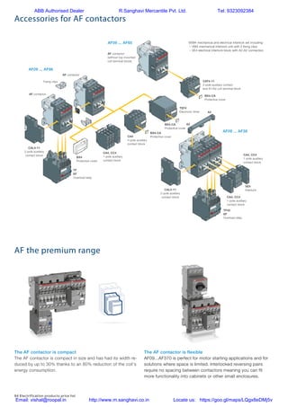 84 Electrification products price list
Accessories for AF contactors
AF the premium range
2
2/10 | ABB
AF09 ... AF96 3-pole contactors
Main accessories
Main accessory fitting details
Many configurations of accessories are possible depending on whether these are front-mounted or side-mounted.
Contactor
types
Main
poles
Built-in
auxiliary
contacts
Front-mounted accessories Side-mounted accessories
Auxiliary contact blocks Electronic
timer
Electrical and Auxiliary contact blocks
mechanical interlock set
1-pole CA4 (between 2 contactors) Left side Right side
1-pole CC4 2-pole CAT4-11 4-pole CA4 TEF4 VEM4 2-pole CAL4-11
Max. N.C. built-in and add-on N.C. auxiliary contacts: 4 N.C. max. on positions 1, 2, 3, 4 and 3 N.C. max. on positions 1 ±30°, 5
AF09 ... AF16
AF09 ... AF16
AF26 ... AF30
3
3
3
0
0
0
0
1
0
1
0
0
4 max. or 1 or 1 or 1 – + 1 –
2 max. or 1 – or 1 – + 1 + 1
3 max. – – – + 1 + 1 or 1
AF40 ... AF65 3 0 0 0 4 max. or 1 or 1 or 1 – + 1 + 1
AF80, AF96 3 0 0 0 4 max. – or 1 or 1 – + 1 + 1
Overload relays fitting details (1)
Contactor types Thermal overload relays Electronic overload relays
AF09 ... AF30 TF42 (0.10...38 A) EF19 (0.10...19 A)
AF26 ... AF30 TF42 (0.10...38 A) EF45 (9...45 A)
AF40 ... AF65 TF65 (22...67 A) EF65 (25...70 A)
AF80, AF96 TF96 (40...96 A) EF96 (36...100 A)
The addition of an overload relay on the contactor does not prevent fitting of many other accessories as shown above.
(1) Direct mounting - No kit required.
Contactor and main accessories (other accessories available)
VEM4 mechanical and electrical interlock set including:
– VM4 mechanical interlock unit with 2 fixing clips
– VE4 electrical interlock block with A2-A2 connection
A2
VE4
Interlock
AF contactor
VM
CAL4-11
2-pole auxiliary
contact block
AF contactor
(without top mounted
coil terminal block)
TF
EF
Overload relay
TF42
EF
Overload relay
Fixing clips
A2
AF contactor
AF09 ... AF96
AF09 ... AF65
AF09 ... AF38
BX4
Protective cover
BX4-CA
Protective cover
BX4-CA
Protective cover
BX4-CA
Protective cover
CAL4-11
2-pole auxiliary
contact block
CA4, CC4
1-pole auxiliary
contact block
CA4
4-pole auxiliary
contact block
CAT4-11
2-pole auxiliary contact
and A1/A2 coil terminal block
CA4, CC4
1-pole auxiliary
contact block
CA4, CC4
1-pole auxiliary
contact block
TEF4
Electronic timer
93311_ABB_maincatalogue_livre.indb 10 13-07-12 12:39
1
The AF contactor is compact
The AF contactor is compact in size and has had its width re-
duced by up to 30% thanks to an 80% reduction of the coil‘s
energy consumption.
The AF contactor is flexible
AF09...AF370 is perfect for motor starting applications and for
solutions where space is limited. Interlocked reversing pairs
require no spacing between contactors meaning you can fit
more functionality into cabinets or other small enclosures.
Contactors and motor protection
Advanced but simple
The AF contactor is compact
The AF contactor is compact in size and has had its width re-
duced by up to 30% thanks to an 80% reduction of the coil‘s
energy consumption.
The AF contactor is flexible
AF09...AF370 is perfect for motor starting applications and for
solutions where space is limited. Interlocked reversing pairs
require no spacing between contactors meaning you can fit
more functionality into cabinets or other small enclosures.
Contactors and motor protection
Advanced but simple
ABB Authorised Dealer R.Sanghavi Mercantile Pvt. Ltd. Tel: 9323092384
Email: vishal@roopal.in http://www.m.sanghavi.co.in Locate us: https://goo.gl/maps/LQgx8eDMj5v
 