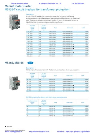90 Electrification products price list
Manual motor starter
MS132-T circuit breakers for transformer protection
Description
MS132-T Circuit breakers for transformer protection are electro mechanical
protection devices specially designed to protect control transformers on the primary
side. The short-circuit current setting is fixed to 20 times the operating current to
handle the high inrush current generated by transformers.
Ie current
setting
Range
Amp
S/C Icu
Breaking
Capacity
kA
Type Order code L.P.(`)
0.10 ... 0.16 100 MS132-0.16T 1SAM340000R1001 4,020
0.16 ... 0.25 100 MS132-0.25T 1SAM340000R1002 4,020
0.25 ... 0.40 100 MS132-0.4T 1SAM340000R1003 4,020
0.40 ... 0.63 100 MS132-0.63T 1SAM340000R1004 4,360
0.63 ... 1.00 100 MS132-1.0T 1SAM340000R1005 4,400
1.00 ... 1.60 100 MS132-1.6T 1SAM340000R1006 4,610
1.60 ... 2.50 100 MS132-2.5T 1SAM340000R1007 4,610
2.50 ... 4.00 100 MS132-4.0T 1SAM340000R1008 n 4,630
4.00 ... 6.30 100 MS132-6.3T 1SAM340000R1009 n 4,690
6.30 ... 10.0 100 MS132-10T 1SAM340000R1010 n 5,020
8.00 ... 12.0 100 MS132-12T 1SAM340000R1012 5,530
10.0 ... 16.0 100 MS132-16T 1SAM340000R1011 n 5,530
16.0 ... 20.0 100 MS132-20T 1SAM340000R1013 6,680
20.0 ... 25.0 50 MS132-25T 1SAM340000R1014 6,710
MS165, MO165
2CDC131062C0201
ABB | 2/5
4.0 6.30 … 10.0 100 150 MS132-10 1SAM350000R1010 0.265
5.5 8.00 … 12.0 100 180 MS132-12 1SAM350000R1012 0.310
7.5 10.0 … 16.0 100 240 MS132-16 1SAM350000R1011 0.310
9.0 16.0 … 20.0 100 300 MS132-20 1SAM350000R1013 0.310
12.5 20.0 … 25.0 50 375 MS132-25 1SAM350000R1014 0.310
15.5 25.0 … 32.0 25 480 MS132-32 1SAM350000R1015 0.310
0.03 0.10 ... 0.16 100 1.56 MS132-0.16-HKF1-11 1SAM350005R1001 0.231
0.06 0.16 ... 0.25 100 2.44 MS132-0.25-HKF1-11 1SAM350005R1002 0.231
0.09 0.25 ... 0.40 100 3.90 MS132-0.4-HKF1-11 1SAM350005R1003 0.231
0.12 0.40 ... 0.63 100 6.14 MS132-0.63-HKF1-11 1SAM350005R1004 0.231
0.25 0.63 ... 1.00 100 11.50 MS132-1.0-HKF1-11 1SAM350005R1005 0.231
0.55 1.00 ... 1.60 100 18.40 MS132-1.6-HKF1-11 1SAM350005R1006 0.281
0.75 1.60 ... 2.50 100 28.75 MS132-2.5-HKF1-11 1SAM350005R1007 0.281
1.5 2.50 ... 4.00 100 50.00 MS132-4.0-HKF1-11 1SAM350005R1008 0.281
2.2 4.00 ... 6.30 100 78.75 MS132-6.3-HKF1-11 1SAM350005R1009 0.281
4.0 6.30 ... 10.0 100 150 MS132-10.0-HKF1-11 1SAM350005R1010 0.281
5.5 8.00 ... 12.0 100 180 MS132-12.0-HKF1-11 1SAM350005R1012 0.326
7.5 10.0 ... 16.0 100 240 MS132-16.0-HKF1-11 1SAM350005R1011 0.326
9.0 16.0 ... 20.0 100 300 MS132-20-HKF1-11 1SAM350005R1013 0.326
12.5 20.0 ... 25.0 50 375 MS132-25-HKF1-11 1SAM350005R1014 0.326
15.5 25.0 ... 32.0 25 480 MS132-32-HKF1-11 1SAM350005R1015 0.326
Main dimensions mm, inches
1.38"
0.1"
3.54"
2.95"
0.22"0.06"
0.55"
1.77"
0.55"
2.85"
3.2"
1.71"
1.77"
35
1.7
90
75
5.51.5
14
45
14
72.4
81.25
43.5
45"
2CDC242015F0009
0.06" 0.22" 0.22"
2.84"
3.19"
0.1"
3.85"
1.77"
0.55" 0.55"
1.77"
2.95"
1.38"
1.5 5.5 43.3
72.2
81.05
1.7
97.8
45
14 14
45
75
35
2CDC242016F0009
MS132 ≤ 10 A MS132 ≥ 12 A
2CDC241014F0011
MS132-0.16-HKF1-11
2CDC241015F0011
MS132-32-HKF1-11
Description
MS165 manual motor starters with short circuit, overload and phase loss protection
Ie current
setting
Range
Amp
S/C Icu
Breaking
Capacity
kA
Type Order code L.P.(`)
10 ... 16 100 MS165-16 1SAM451000R1011 9,920
14 ... 20 100 MS165-20 1SAM451000R1012 10,380
18 ... 25 100 MS165-25 1SAM451000R1013 10,630
23 ... 32 100 MS165-32 1SAM451000R1014 n 11,390
30 ... 42 50 MS165-42 1SAM451000R1015 n 11,390
40 ... 54 50 MS165-54 1SAM451000R1016 n 13,970
52 ... 65 50 MS165-65 1SAM451000R1017 n 14,880
MO165 manual motor starters with short circuit protection only
Rated operational
current
Amp
S/C Icu
Breaking
Capacity
kA
Type Order code L.P.(`)
16 100 MO165-16 1SAM461000R1011 9,800
20 100 MO165-20 1SAM461000R1012 10,020
32 100 MO165-32 1SAM461000R1014 n 10,220
42 50 MO165-42 1SAM461000R1015 10,630
54 50 MO165-54 1SAM461000R1016 n 11,940
65 50 MO165-65 1SAM461000R1017 12,410
NEW
MO132 manual motor starters magnetic only
0.16 to 32 A – with electromagnetic protection
Description
Manual motor starters magnetic only are electromechanical protection devices for the main circuit. They are
used mainly to switch motors manually ON/OFF and protect them fuse-less against short-circuit.
Fuse-less protection with a manual motor starter saves costs, space and ensures a quick reaction under
short-circuit condition, by switching off the motor within milliseconds. Fuse-less starter combinations are setup
together with contactors and overload relays.
Ordering details
Rated
operational
power
400 V
AC-31)
Rated
operational
current
Short-circuit
breaking
capacity ICS
at
400 V AC
Rated instan-
taneous short-
circuit current
setting li
Type Order code Weight
(1 pce)
kW A kA A kg
0.03 0.16 100 1.56 MO132-0.16 1SAM360000R1001 0.215
0.06 0.25 100 2.44 MO132-0.25 1SAM360000R1002 0.215
0.09 0.40 100 3.90 MO132-0.4 1SAM360000R1003 0.215
0.12 0.63 100 6.14 MO132-0.63 1SAM360000R1004 0.215
0.25 1.0 100 11.50 MO132-1.0 1SAM360000R1005 0.215
0.55 1.6 100 18.40 MO132-1.6 1SAM360000R1006 0.265
0.75 2.5 100 28.75 MO132-2.5 1SAM360000R1007 0.265
1.5 4.0 50 50.00 MO132-4.0 1SAM360000R1008 0.265
2.2 6.3 50 78.75 MO132-6.3 1SAM360000R1009 0.265
4.0 10 50 125.00 MO132-10 1SAM360000R1010 0.265
5.5 12 50 150.00 MO132-12 1SAM360000R1012 0.310
7.5 16 50 200.00 MO132-16 1SAM360000R1011 0.310
9.0 20 50 250.00 MO132-20 1SAM360000R1013 0.310
12.5 25 50 312.50 MO132-25 1SAM360000R1014 0.310
15.5 32 25 400.00 MO132-32 1SAM360000R1015 0.310
1)
For overload protection of motors, an appropriate thermal or electronic overload relay must be used
MO132-6.3
2CDC241009F0011
MO132-32
2CDC241008F0011
2
 Stock items
ABB Authorised Dealer R.Sanghavi Mercantile Pvt. Ltd. Tel: 9323092384
Email: vishal@roopal.in http://www.m.sanghavi.co.in Locate us: https://goo.gl/maps/LQgx8eDMj5v
 