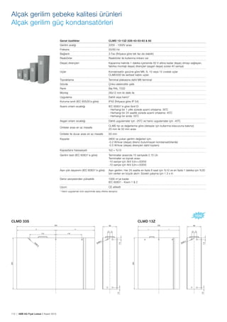 112 | ABB AG Fiyat Listesi 2 Kasım 2015
CLMD 33S CLMD 13Z
Alçak gerilim șebeke kalitesi ürünleri
Alçak gerilim güç kondansatörleri
Genel özellikler CLMD 13-13Z-33S-43-53-63 & 83
Gerilim aralığı 220V - 1000V arası
Frekans 50/60 Hz
Bağlantı 3 Faz (İhtiyaca göre tek faz da olabilir)
Reaktörler Reaktörler ile kullanma imkanı var
Deșarj dirençleri Kapanma halinde 1 dakika içerisinde 50 V altına kadar deșarj olmayı sağlayan,
fabrika montajlı deșarj dirençleri (asgari deșarj süresi 40 saniye)
Uçlar Kondansatör gücüne göre M6, 8, 10 veya 12 cıvatalı uçlar
CLMD33S’de serbest kablo uçları
Topraklama Terminal plakasına dahil M8 terminal
Gövde Çinko elektrolitik çelik
Renk Bej RAL 7032
Montaj 26x12 mm iki delik ile
Uygulama Dahili veya harici*
Koruma sınıfı (IEC 60529’a göre) IP42 (İhtiyaca göre IP 54)
Azami ortam sıcaklığı IEC 60831’e göre Sınıf D:
- Herhangi bir 1 yıllık sürede azami ortalama: 35˚C
- Herhangi bir 24 saatlik sürede azami ortalama: 45˚C
- Herhangi bir anda: 55˚C
Asgari ortam sıcaklığı Dahili uygulamalar için -25˚C ve harici uygulamalar için -40˚C
Üniteler arası en az mesafe
CLMD tip ve değerlerine göre (detaylar için kullanma kılavuzuna bakınız)
20 mm ile 50 mm arası
Üniteler ile duvar arası en az mesafe 50 mm
Kayıplar 380V ve yukarı gerilim değerleri için:
-0.2 W/kvar (deșarj direnci bulunmayan kondansatörlerde)
-0.5 W/kvar (deșarj dirençleri dahil toplam)
Kapasitans hassasiyeti %0 + %10
Gerilim testi (IEC 60831’e göre) Terminaller arasında 10 saniyede 2.15 Un
Terminaller ve toprak arası:
-10 saniye için 3kV (Un<=500V)
-10 saniye için 4kV (Un>=500V)
Așırı yük dayanımı (IEC 60831’e göre) Așırı gerilim: Her 24 saatte en fazla 8 saat için %10 ve en fazla 1 dakika için %30
İzin verilen en büyük akım: Sürekli çalıșma için 1.3 x In
Deniz seviyesinden yükseklik 1000 m’ye kadar
IEC 60831 - Kısım 1 & 2
Uyum CE etiketli
* Harici uygulamalı ürün seçiminde satıș ofisine danıșınız.
 
