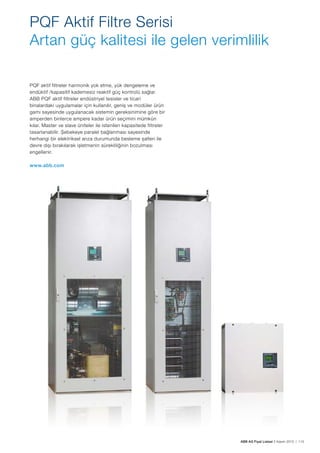 ABB AG Fiyat Listesi 2 Kasım 2015 | 115
PQF Aktif Filtre Serisi
Artan güç kalitesi ile gelen verimlilik
PQF aktif filtreler harmonik yok etme, yük dengeleme ve
endüktif /kapasitif kademesiz reaktif güç kontrolü sağlar.
ABB PQF aktif filtreler endüstriyel tesisler ve ticari
binalardaki uygulamalar için kullanılır, geniș ve modüler ürün
gamı sayesinde uygulanacak sistemin gereksinimine göre bir
amperden binlerce ampere kadar ürün seçimini mümkün
kılar. Master ve slave üniteler ile istenilen kapasitede filtreler
tasarlanabilir. Șebekeye paralel bağlanması sayesinde
herhangi bir elektriksel arıza durumunda besleme șalteri ile
devre dıșı bırakılarak ișletmenin sürekliliğinin bozulması
engellenir.
www.abb.com
 
