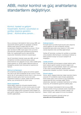 ABB AG Fiyat Listesi 2 Kasım 2015 | 119
Güç ve otomasyon teknolojilerinin lider kurulușu ABB, yeni
nesil AC/DC besleme gerilimi ile çalıșabilen ve 9A’den
2650A’e kadar geniș bir aralığa sahip AF serisi
kontaktörlerini müșterilerinin kullanımına sunuyor. 100 yılı
așkın tecrübesi ile ABB, küçük güçlü motor yol verme
çözümlerinden yüksek güçte anahtarlama çözümlerine
kadar, tüm uygulamalarla uyumlu ideal çözümler
oluștururken standartları da farklı bir boyuta tașıyor.
Yeni AF teknolojisini standart olarak alan ABB, yeni seri
kontaktörler ile birlikte endüstriyel pazara yüksek
performanslı bir ürün yelpazesi sunuyor. Üstün özellikli geniș
çalıșma gerilimli ve AC/DC çalıșan elektronik bobin ile
alıșılagelmiș standart bobin teknolojisi bir basamak ileri
tașınıyor.
Optimum konfigürasyon
AF kontaktörler pazardaki en geniș ürün serisine sahiptir.
Yeni nesil ve AF serisi kontaktörler ile tam uyumlu TF serisi
termik röle, EF serisi elektronik termik röle ve motor koruma
șalterini de içeren geniș motor koruma ürün ailesi
müșterilerine sadece en yüksek, kaliteli ürünleri sunmakla
kalmaz, aynı zamanda tam bir çözüm sunar.
Global ulașılabilirlik
Global dağıtım ağıyla tüm dünyada kolaylıkla tedarik
edilebilen ABB kontaktör ve motor koruma serisi tüm yerel
ve global standartlara uyumludur. Avrupa, Asya ve Kuzey
Amerika gibi değișik gerilim seviyelerine sahip bölgeler için
geniș gerilim aralığına sahip AF bobin teknolojisi maksimum
esneklik sağlamaktadır.
Kullanıșlı tasarım
Kompakt tasarımı ile daha küçük boyutlu pano dizaynına
olanak sağlayan AF serisi kontaktörler standart
kontaktörlere göre bobin enerji tüketimini % 80’e varan
oranda düșürerek enerji verimliliği sağlamaktadır.
Yenilikçi AF teknolojisi, sunduğu tüm yenilikler ve avantajlar,
online erișilebilir dökümantasyon, koordinasyon tabloları ve
teknik çizimler ile dizayn ve kurulum süreçlerini de
kolaylaștırır.
Lojistik yönetimi
Yeni AF teknolojisi kod karmașasını ortadan kaldıran geniș
bobin besleme gerilimi aralıkları ile bobine bağımlı kod
sayısını sadece 4’e düșürmektedir. Toplam ürün çeșidi sayısı
% 90’a varan oranda azaltılmıștır. Böylece lojistik
operasyonları kolaylașır ve yönetim masrafları azaltılabilir.
Güvenli çalıșma
Zaman, gerilim dalgalanmalarından doğan kesintileri önleme
zamanıdır. AF kontaktörler stabil olmayan șebekelerde
kararlı olarak çalıșır, motor kontrolü ve güç anahtarlama
uygulamalarında üstün avantajlar sağlar. Gerilim
yükselmeleri, düșmeleri ve darbeleri sistemleriniz için tehlike
olușturmaz. AF kontaktörler güvenli bir șekilde çalıșır.
Güç ve otomasyon teknolojilerinin lider kurulușu ABB,
çevresel zararları minimum düzeyde tutarak müșterilerinin
performansını arttırır. ABB Grup șirketleri yaklașık 100
ülkede 145000’i așkın çalıșanı ile hizmet vermektedir.
Hareket kontrol gerektirir. Kontrollü olmak için:
www.abb.com.tr/connecttocontrol
ABB, motor kontrol ve güç anahtarlama
standartlarını değiștiriyor.
Kontrol, hareket ve gelișimi
hissetmektir. Kontrol, sorumluluk ve
yenilikçi düșünce gerektirir.
Șimdi… Kontrol etme zamanı…
 