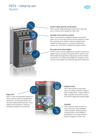 ABB AG Fiyat Listesi 2 Kasım 2015 | 141
PSTX – Gelișmiș seri
Tanıtım
Anahtar deliği șeklinde montaj yüzeyi
PSTX, anahtar deliği șeklindeki montaj yüzeyi sayesinde
hızlı ve kolay kurulum yapabilme imkanı verir.
Kompakt motor yolverme çözümü
Motor nominal devrine ulaștığında bypass durumunda
çalıșır ve bu da yumușak yolvericinin enerji tüketimini azaltır.
Aynı zamanda ek bir soğutma elemanı gerektirmeden
maliyetinizi düșürmenize ve ısı yayılımını azaltmanıza
yardımcı olur. Tüm PSTX modellerinde bypass dahilidir.
Ön yüzde teknik etiket bilgileri
PSTX ile kontrol devresi bağlantılarını yaparken herhangi bir
bağlantı kılavuzuna bakmanıza gerek kalmaz. Dahili ön yüz
etiket bilgileri ile bağlantıların doğruluğunu kontrol etmeniz
mümkündür. Ön yüzdeki temel bilgiler ile montajlı bir ürünü
yerinden oynatmadan ürün hakkında bilgi sahibi olabilirsiniz.
Kișiye özel
PSTX 14 farklı dil seçeneğine sahiptir ve
kendi ana ekran ayarınızı yapabilmenize
olanak tanır. (5 farklı ayara kadar) Ana
ekranda özellikle sisteminize özel durum
bilgilerini görüntülemeniz, ihtiyacınız
olmayanları saklamanız mümkündür.
Kullanımı kolay
PSTX dahili asistanlı büyük grafik
ekranı ile kullanıcı dostudur. Kullanımı
basit ve eğlencelidir. Arayüzü ABB’nin
diğer arayüzleri ile benzerdir ve saha
personelinin eğitiminde kolaylık sağlar.
Ayrılabilir
PSTX standart olarak ayrılabilir tuș
takımı ile sunulur. Pano kapağına
montaj yapılabilir. Böylece prosesi
sonlandırmadan durum bilgilerini
görüntüleme ve yumușak yolverici
ayarlarını değiștirme imkanı verir.
 