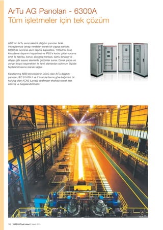 198 | ABB AG Fiyat Listesi 2 Kasım 2015
ArTu AG Panoları - 6300A
Tüm ișletmeler için tek çözüm
ABB’nin ArTu serisi elektrik dağıtım panoları farklı
ihtiyaçlarınıza cevap verebilen esnek bir yapıya sahiptir.
6300A’lik nominal akım tașıma kapasitesi, 105kA’lik (Icw)
kısa devre dayanım kapasitesi ve IP65’e kadar çıkan koruma
sınıfı ile fabrika, konut, alıșveriș merkezi, kamu binaları ve
altyapı gibi sayısız alanlarda çözümler sunar. Esnek yapısı ve
zengin boyut seçenekleri ile farklı alanlardan optimum ölçüde
faydalanılmasına olanak sağlar.
Kanıtlanmıș ABB teknolojisinin ürünü olan ArTu dağıtım
panoları, IEC 61439-1 ve 2 standartlarına göre bağımsız bir
kuruluș olan ACAE (Lovag) tarafından eksiksiz olarak test
edilmiș ve belgelendirilmiștir.
 