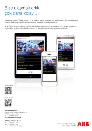 Bize ulașmak artık
çok daha kolay...
ABB Alçak Gerilim Ürünleri olarak iOS ve Android ișletim sistemleri için geliștirdiğimiz uygulamalarımız ile
yüzlerce seçenekten olușan ürün yelpazemizi artık yanınızda tașıyabilirsiniz.
Alçak Gerilim ürün gruplarımıza ait tüm kataloglarımıza istediğiniz an ulașabilir, güncel fiyat listelerimizi
inceleyebilir, yeniliklerimizi dilediğiniz zaman ve dilediğiniz yerde kolayca takip edebilirsiniz.
Apple Store için;
Google Play için;
ABB Elektrik Sanayi A.Ș.
Organize Sanayi Bölgesi 2. Cadde No: 16
34776 Yukarı Dudullu / İstanbul
Tel : 0 216 528 22 00
www.abb.com.tr/lowvoltage
ABB Müșteri İletișim Merkezi
Tel : 0 850 333 1 222
Faks : 0 850 333 1 225
E-mail : contact.center@tr.abb.com
 