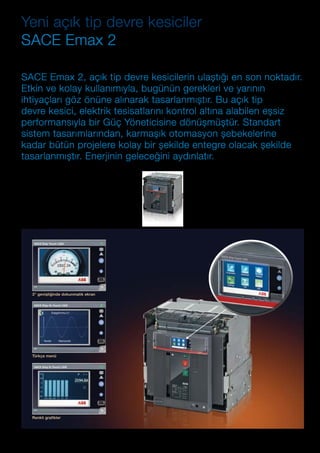 ABB AG Fiyat Listesi 2 Kasım 2015 | 85
3” genișliğinde dokunmatik ekran
Türkçe menü
Renkli grafikler
Yeni açık tip devre kesiciler
SACE Emax 2
SACE Emax 2 serisi devre kesiciler, verimlilik ve enerji
tüketimini geliștirmek amacıyla, her çeșit pano ile
otomasyon ve enerji yönetim sistemlerine doğrudan
entegre edilmek üzere tasarlanmıștır. Binalarda ve
sanayi tesislerinde, akıllı șebekelere eksiksiz bir
șekilde entegrasyon sağlanması mümkündür.
ABB SACE Emax 2 sisteminizi korur, yükleri ve
jeneratörleri yönetir, ölçüm yapar ve enerji kalitesini
analiz eder. Bu ürün; standart sistem tasarımlarından,
karmașık otomasyon șebekelerine kadar tüm
projelere kolayca entegre olur, beklediğiniz kolaylık ve
güvenilirliği garanti eder.
SACE Emax 2, açık tip devre kesicilerin ulaștığı en son noktadır.
Etkin ve kolay kullanımıyla, bugünün gerekleri ve yarının
ihtiyaçları göz önüne alınarak tasarlanmıștır. Bu açık tip
devre kesici, elektrik tesisatlarını kontrol altına alabilen eșsiz
performansıyla bir Güç Yöneticisine dönüșmüștür. Standart
sistem tasarımlarından, karmașık otomasyon șebekelerine
kadar bütün projelere kolay bir șekilde entegre olacak șekilde
tasarlanmıștır. Enerjinin geleceğini aydınlatır.
 