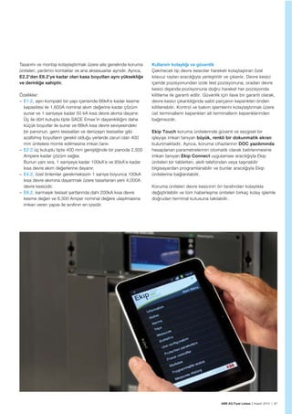 ABB AG Fiyat Listesi 2 Kasım 2015 | 87
Tasarımı ve montajı kolaylaștırmak üzere aile genelinde koruma
üniteleri, yardımcı kontaklar ve ana aksesuarlar aynıdır. Ayrıca,
E2.2’den E6.2’ye kadar olan kasa boyutları aynı yüksekliğe
ve derinliğe sahiptir.
Özellikler:
– E1.2, așırı kompakt bir yapı içerisinde 66kA’e kadar kesme
kapasitesi ile 1,600A nominal akım değerine kadar çözüm
sunar ve 1 saniyeye kadar 50 kA kısa devre akıma dayanır.
Üç ila dört kutuplu tipte SACE Emax’in dayanıklılığını daha
küçük boyutlar ile sunar ve 66kA kısa devre seviyesindeki
bir panonun, gemi tesisatları ve denizașırı tesisatlar gibi
azaltılmıș boyutların gerekli olduğu yerlerde zaruri olan 400
mm ünitelere monte edilmesine imkan tanır.
– E2.2 üç kutuplu tipte 400 mm genișliğinde bir panoda 2,500
Ampere kadar çözüm sağlar.
Bunun yanı sıra, 1 saniyeye kadar 100kA’e ve 85kA’e kadar
kısa devre akım değerlerine dayanır.
– E4.2, özel önlemler gerekmeksizin 1 saniye boyunca 100kA
kısa devre akımına dayanmak üzere tasarlanan yeni 4,000A
devre kesicidir.
– E6.2, karmașık tesisat șartlarında dahi 200kA kısa devre
kesme değeri ve 6,300 Amper nominal değere ulașılmasına
imkan veren yapısı ile sınıfının en iyisidir.
Kullanım kolaylığı ve güvenlik
Çekmeceli tip devre kesiciler hareketi kolaylaştıran özel
kılavuz rayları aracılığıyla yerleştirilir ve çıkarılır. Devre kesici
içeride pozisyonundan izole test pozisyonuna, oradan devre
kesici dışarıda pozisyonuna doğru hareket her pozisyonda
kilitleme ile garanti edilir. Güvenlik için ilave bir garanti olarak,
devre kesici çıkarıldığında sabit parçanın kepenkleri önden
kilitlenebilir. Kontrol ve bakım işlemlerini kolaylaştırmak üzere
üst terminallerin kepenkleri alt terminallerin kepenklerinden
bağımsızdır.
Ekip Touch koruma ünitelerinde güvenli ve sezgisel bir
işleyişe imkan tanıyan büyük, renkli bir dokunmatik ekran
bulunmaktadır. Ayrıca, koruma cihazlarının DOC yazılımında
hesaplanan parametrelerinin otomatik olarak belirlenmesine
imkan tanıyan Ekip Connect uygulaması aracılığıyla Ekip
üniteleri bir tabletten, akıllı telefondan veya taşınabilir
bilgisayardan programlanabilir ve bunlar aracılığıyla Ekip
ünitelerine bağlanılabilir.
Koruma üniteleri devre kesicinin ön tarafından kolaylıkla
değiştirilebilir ve tüm haberleşme üniteleri birkaç kolay işlemle
doğrudan terminal kutusuna takılabilir.
 