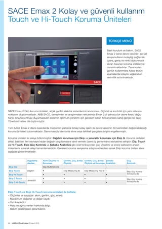 94 | ABB AG Fiyat Listesi 2 Kasım 2015
SACE Emax 2 Kolay ve güvenli kullanım
Touch ve Hi-Touch Koruma Üniteleri
Basit kurulum ve bakım. SACE
Emax 2 serisi devre kesiciler, en üst
seviye kullanım kolaylığı sağlamak
üzere, geniş ve renkli dokunmatik
ekran bulunan koruma üniteleriyle
donatılmaktadırlar. Tasarımdan
günlük kullanımlara kadar bütün
aşamalarda kolaylık sağlanırken
verimlilik arttırılmaktadır.
SACE Emax 2 Ekip koruma üniteleri, alçak gerilim elektrik sistemlerinin korunması, ölçümü ve kontrolü için yeni referans
noktasını oluşturmaktadır. ABB SACE, deneyimleri ve araştırmaları neticesinde Emax 2'yi yalnızca bir devre kesici değil,
harici cihazlara ihtiyaç duyulmaksızın sistemin optimum yönetimi için gereken bütün fonksiyonlara sahip gerçek bir Güç
Yöneticisi haline dönüştürmüştür.
Tüm SACE Emax 2 devre kesicilerde müşterinin yalnızca birkaç kolay işlem ile devre kesicinin ön kısmından değiştirebileceği
koruma üniteleri bulunmaktadır. Devre kesiciyi demonte etme veya tehlikeli parçalara erişim engellenmiştir.
Koruma üniteleri iki aileye bölünmüştür: Dağıtım koruması için Ekip ve jeneratör koruması için Ekip G. Koruma üniteleri
ailesi, basitten ileri seviyeye kadar değişen uygulamalara yanıt vermek üzere üç performans seviyesine sahiptir: Dip, Touch
ve Hi-Touch. Ekip Güç Kontrolü ve Şebeke Analizörü gibi özel fonksiyonlar güç yönetimi ve enerji kalitesinin analizi
imkanlarını sunarak aileyi tamamlamaktadır. Gereken koruma seviyesine adapte edilebilen esnek Ekip koruma ünitesi ailesi
aşağıda gösterilmektedir:
Ekip Touch ve Ekip Hi-Touch koruma üniteleri ile birlikte;
– Ölçümler ve sayaçlar: akım, gerilim, güç, enerji;
– Maksimum değerler ve değer kaydı;
– Veri kaydedici;
– Hata ve açma verileri hakkında bilgi;
– Bakım göstergeleri görüntülenir.
Uygulama
alanları
Akım Ölçümü ve
Koruması
Gerilim, Güç, Enerji
Ölçümü
Gerilim, Güç, Enerji
Ölçümü ve Koruması
Şebeke
Analizörü
Güç
Kontrolü
Ekip Dip
Dağıtım
Ekip Multimetre ile – – – –
Ekip Touch Ekip Measuring ile Ekip Measuring Pro ile – Ekip Güç Kontrol
fonksiyonu ileEkip Hi-Touch
Ekip G Touch
Jeneratör
– Ekip Güç Kontrol
fonksiyonu ileEkip G Hi-Touch
TÜRKÇE MENÜ
 