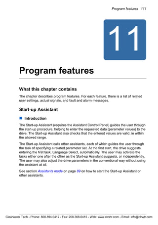 Program features 111
11
Program features
What this chapter contains
The chapter describes program features. For each feature, there is a list of related
user settings, actual signals, and fault and alarm messages.
Start-up Assistant
Introduction
The Start-up Assistant (requires the Assistant Control Panel) guides the user through
the start-up procedure, helping to enter the requested data (parameter values) to the
drive. The Start-up Assistant also checks that the entered values are valid, ie within
the allowed range.
The Start-up Assistant calls other assistants, each of which guides the user through
the task of specifying a related parameter set. At the first start, the drive suggests
entering the first task, Language Select, automatically. The user may activate the
tasks either one after the other as the Start-up Assistant suggests, or independently.
The user may also adjust the drive parameters in the conventional way without using
the assistant at all.
See section Assistants mode on page 89 on how to start the Start-up Assistant or
other assistants.
Clearwater Tech - Phone: 800.894.0412 - Fax: 208.368.0415 - Web: www.clrwtr.com - Email: info@clrwtr.com
 