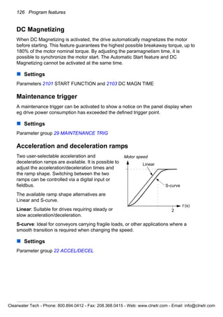 126 Program features
DC Magnetizing
When DC Magnetizing is activated, the drive automatically magnetizes the motor
before starting. This feature guarantees the highest possible breakaway torque, up to
180% of the motor nominal torque. By adjusting the paramagnetism time, it is
possible to synchronize the motor start. The Automatic Start feature and DC
Magnetizing cannot be activated at the same time.
Settings
Parameters 2101 START FUNCTION and 2103 DC MAGN TIME
Maintenance trigger
A maintenance trigger can be activated to show a notice on the panel display when
eg drive power consumption has exceeded the defined trigger point.
Settings
Parameter group 29 MAINTENANCE TRIG
Acceleration and deceleration ramps
Two user-selectable acceleration and
deceleration ramps are available. It is possible to
adjust the acceleration/deceleration times and
the ramp shape. Switching between the two
ramps can be controlled via a digital input or
fieldbus.
The available ramp shape alternatives are
Linear and S-curve.
Linear: Suitable for drives requiring steady or
slow acceleration/deceleration.
S-curve: Ideal for conveyors carrying fragile loads, or other applications where a
smooth transition is required when changing the speed.
Settings
Parameter group 22 ACCEL/DECEL
Linear
S-curve
Motor speed
t (s)
2
Clearwater Tech - Phone: 800.894.0412 - Fax: 208.368.0415 - Web: www.clrwtr.com - Email: info@clrwtr.com
 